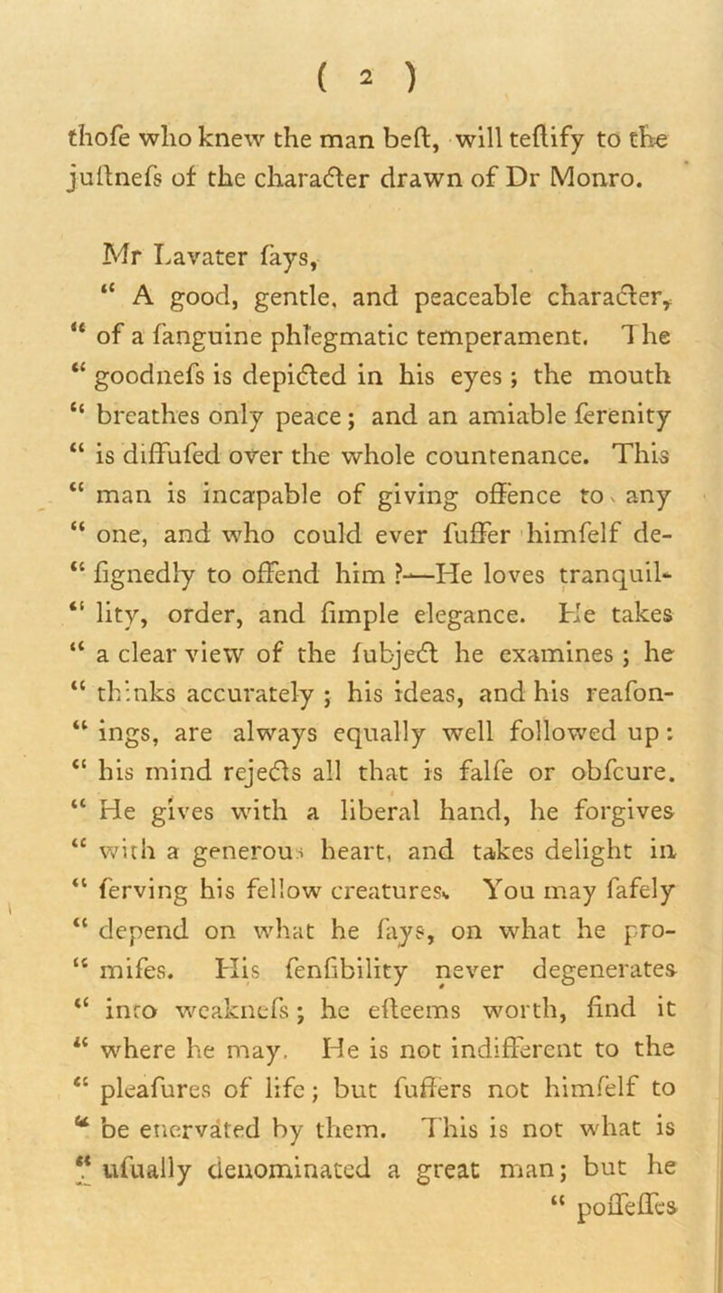 thofe who knew the man beft, will teflify to the juitnefs of the characfter drawn of Dr Monro. Mr Lavater fays, “ A good, gentle, and peaceable chara6ler,: ** of a fanguine phlegmatic temperament. 1 he “ goodnefs is depicfted in his eyes; the mouth “ breathes only peace; and an amiable ferenity “ is diffufed over the whole countenance. This “ man is incapable of giving offence to v any • “ one, and who could ever fuffer 'himfelf de- “ fignedly to offend him —He loves tranquiU “ lity, order, and fimple elegance. He takes “ a clear view of the fubjecfl he examines ; he “ thinks accurately j his ideas, and his reafon- “ ings, are always equally well followed up: “ his mind rejects all that is falfe or obfcure. f “ He gives with a liberal hand, he forgives “ with a generous heart, and takes delight in “ ferving his fellow creatures^ You may fafely “ depend on what he fays, on what he pro- “ mifes. His fenlibility never degenerates “ info weaknefs; he erteems worth, find it where he may. He is not indifferent to the “ pleafures of life; but fuffers not himfelf to ** be enervited by them. This is not what is ufually denominated a great man; but he “ poffeffcs