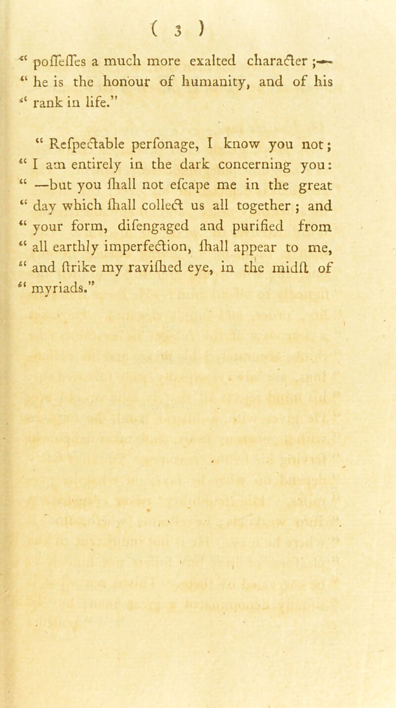 pofleflcs a much more exalted characfler ^ “ he is the honour of humanity, and of his rank in life.” “ Rcfpetflable perfonage, I know you not; “ I am entirely in the dark concerning you: “ —but you fliall not efcape me in the great “ day which fliall collecfl us all together ; and “ your form, difengaged and purified from “ all earthly imperfedion, fhall appear to me, and firikc my raviflied ey«, in tlie midd of “ myriads.” 0