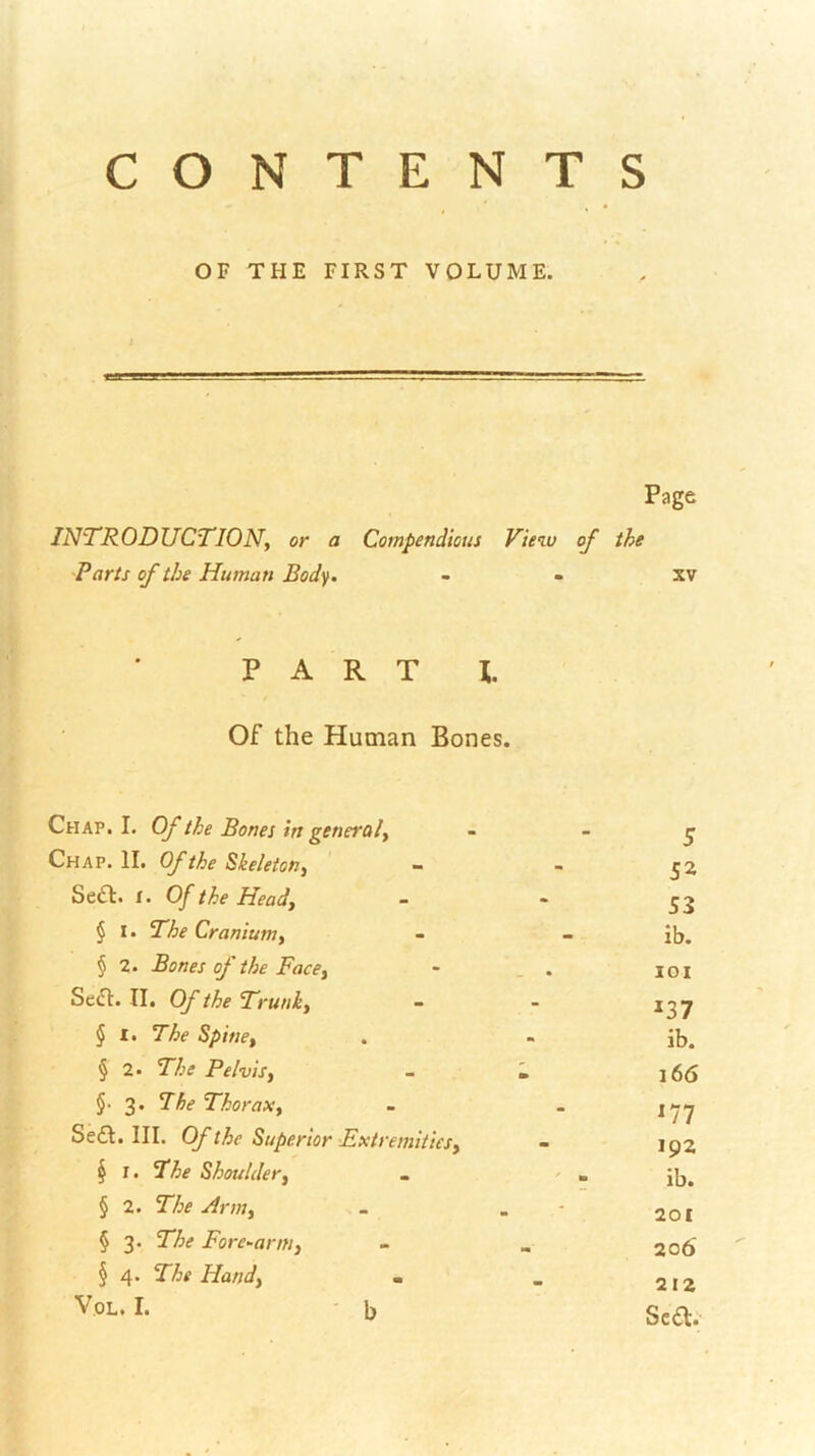 CONTENTS OF THE FIRST VOLUME. Page INTRODUCTION, or a Compendious View of the Parts of the Human Bod^. - - xv PART I. Of the Human Bones. Chap. I. Of the Bones in general, - - ^ Chap. II. Of the Skeleton, - - ^2 Sedt. t. Of the Head, - • § I. The Cranium, - • ’ - ib. § 2. Bones of the Face, • _ . iGi Se(Tl. II. Of the Trunk, - - ^37 § I. The Spine, . - ib. § 2. The Pelvis, - i, l66 §■ 3. The Thorax, - - Se£l. III. Of the Superior Extremities, - ^ I. Shoulder, . ^  ib. § 2. The Arm, - . - 201 § 3. 27j(* Forewarn!, - , 2 06 § 4. T/jf Hand, m _ 212 Sea.