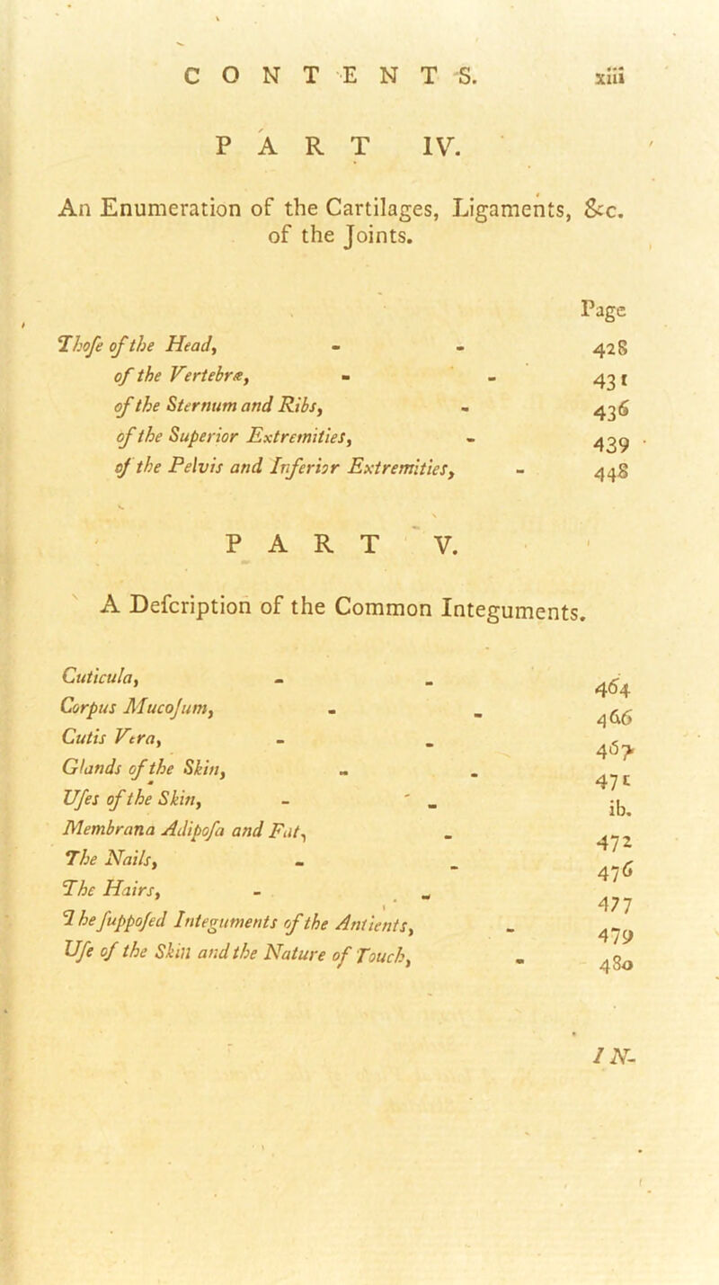 PART IV. An Enumeration of the Cartilages, Ligaments, See. of the Joints. Thofe of the Head, of the Vertebra, of the Sternum and Ribs, of the Superior Extremities, oj the Pelvis and Inferior Extremities, Page 428 43* 43<^ 439 448 PART V. A Deferiptioh of the Common Integuments. Cuticula, Corpus Mucojum, Cutis Vera, Glands of the Skin, Ufes of the Skin, Membrana Adipofa and Fat, The Nails, ’The Hairs, I hefuppo/ed Integuments rf the Antients, Ufe of the Skin and the Nature of Touch, 464 466 467. 471 ib. 472 476 477 479 480 IN- • 1