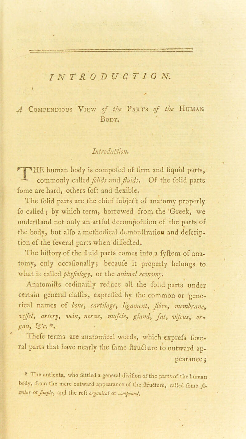 INTRODUCTION. \ r A Compendious View of the Parts of the Human Body. IntYodiiPilon. human body is compofed of firm and liquid parts, commonly called fol'ids and fiuids. Of the folid parts fome are hard, others foft and flexible. The folid parts are the chief fubjeft of anatomy properly fo called ; by which term, borrowed from the 'Greek, we underfland not only an artful decompofitlon of the parts of the body, but alfo a methodical demonltration and deferip- tion of the feveral parts when difledfed. The hidory of the fluid parts comes into a fyftem of ana- tomy, only occafionally; becaufe it properly belongs to what is called phyfiology^ or the animal economy. Anatomilts ordinarily reduce all the folid parts under certain general clafles, exprelTed by the common or gene- rical names of honey cartilagey ligament, fibre, membrane, ’vejfel, artery, vein, nerve, mufcle, gland, fat, vifeus, or- gan, £3’<r. *. ■ Ihefe terms are anatomical words, which exprefs feve- ral parts that have nearly the fame llru£lure to outward ap- pearance ; * The antients, who fettled a general divifion of the parts of the human body, from the mere outward appearance of the (Irudture, called fome 7s- nitiir orand the reft organical or compounJ,