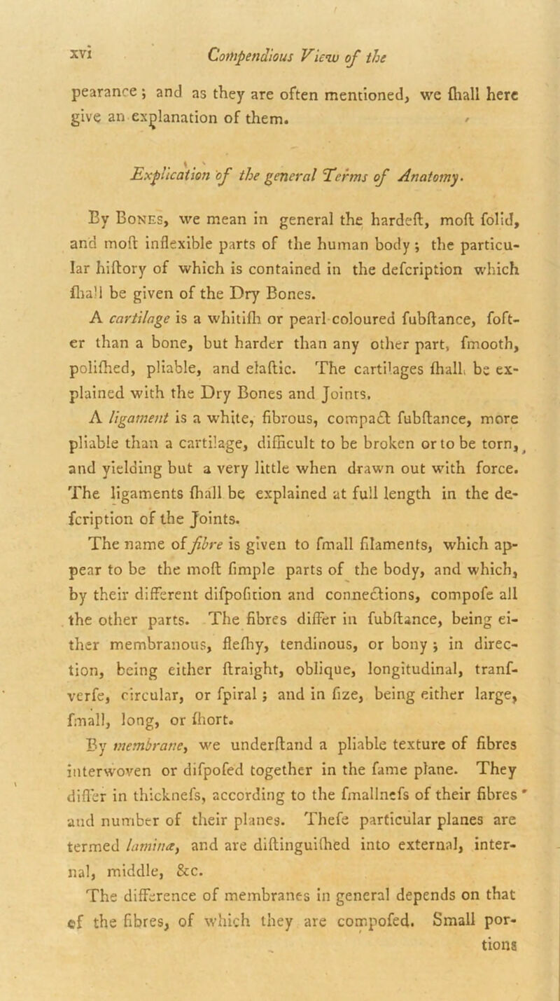 f CofUpendious View of the pearance ; and as they are often mentioned, we fliall here give an explanation of them. / ExpUcaiwt of the general Terms of Anatomy > By Bones, we mean in general the hardeft, moll folid, and mofl: inflexible parts of the human body ; the particu- lar hiltory of which is contained in the defeription which fliall be given of the Dry Bones. A cartilage is a whitifli or pearl coloured fubftance, foft- er than a bone, but harder than any other part, fmooth, polifhed, pliable, and elaftlc. The cartilages {hall be ex- plained with the Dry Bones and Joints. A ligament is a white, fibrous, compa£l: fubftance, more pliable than a cartilage, difficult to be broken or to be torn,^ and yielding but a very little when drawn out with force. The ligaments fhall be explained at full length in the de- feription of the Joints. The name of fibre is given to fmall filaments, which ap- pear to be the moft fimple parts of the body, and which, by their different difpofition and connections, compofe all the other parts. The fibres differ in fubftance, being ei- ther membranous, flefhy, tendinous, or bony ; in direc- tion, being either ftraight, oblique, longitudinal, tranf- verfe, circular, or fpiral j and in fize, being either large, fmall, long, or fhort. By membrane, we underftand a pliable texture of fibres interwoven or difpofed together in the fame plane. They difler in thicknefs, according to the fmallncfs of their fibres' •and number of their planes. Thefe particular planes are termed lamina, and are diftinguilhed into external, inter- nal, middle, &c. The difference of membranes in general depends on that cf the fibres, of which they are compofed. Small por- tions