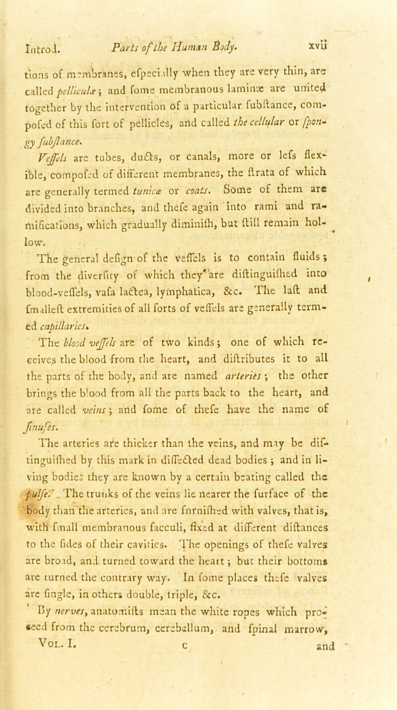 Iiitrol. Patts of the Human Body. xvll tlons of membranes, efpeci.illy when they are very thin, are c^Wcd pe/lic'uhe \ and fonae membranous laminjc are united together by the intervention 6f a particular fubhance, coni- pofed of this fort of pellicles, and called the cellular or fpon- gy fubjlance. Veffeh are tubes, du£ls, or canals, more or lefs flex- ible, compofed of different membranes, the flrata of which are generally termed iun'ice or coats. Some of them are divided into branches, and thefe again into rami and ra- mifications, which gradually diminifh, but flill remain hol- low. The general defign'of the veflels is to contain fluids; from the diverfity of which they^’are diftinguiflted into blood-vefTels, vafa laftea, lymphatica, &c. The laft and fmaliefl extremities of all forts of vefTcls are generally term- ed capillaries^ The blood vejfels are of tWo kinds; one of which re- ceives the blood from the heart, and diftributes it to all the parts of the body, and are named arteries ; the other brings the b'ood from all the parts back to the heart, and are called veins; and fome of thefe have the name of finufes. lire arteries are thicker than the veins, and may be dlf- ilnguiflied by this mark in difle£ted dead bodies ; and in li- ving bodies they are known by a certain beating called the pulfe.\'Vht trunks of the veins lie nearer the furface of the body than the arteries, and are fnrnifhed with valves, that is, with fmall membranous facculi, fixed at different diflances to the fides of their cavities. The openings of thefe valves are broad, and. turned toward the heart •, but their bottoms are turned the contrary way. In fome places thefe valves arc Angle, in others double, triple, &c. By nerves^ anatomlfls mean the white ropes which pro- seed from the cerebrum, cerebellum, and foinal marrow. Vox.. I. c and