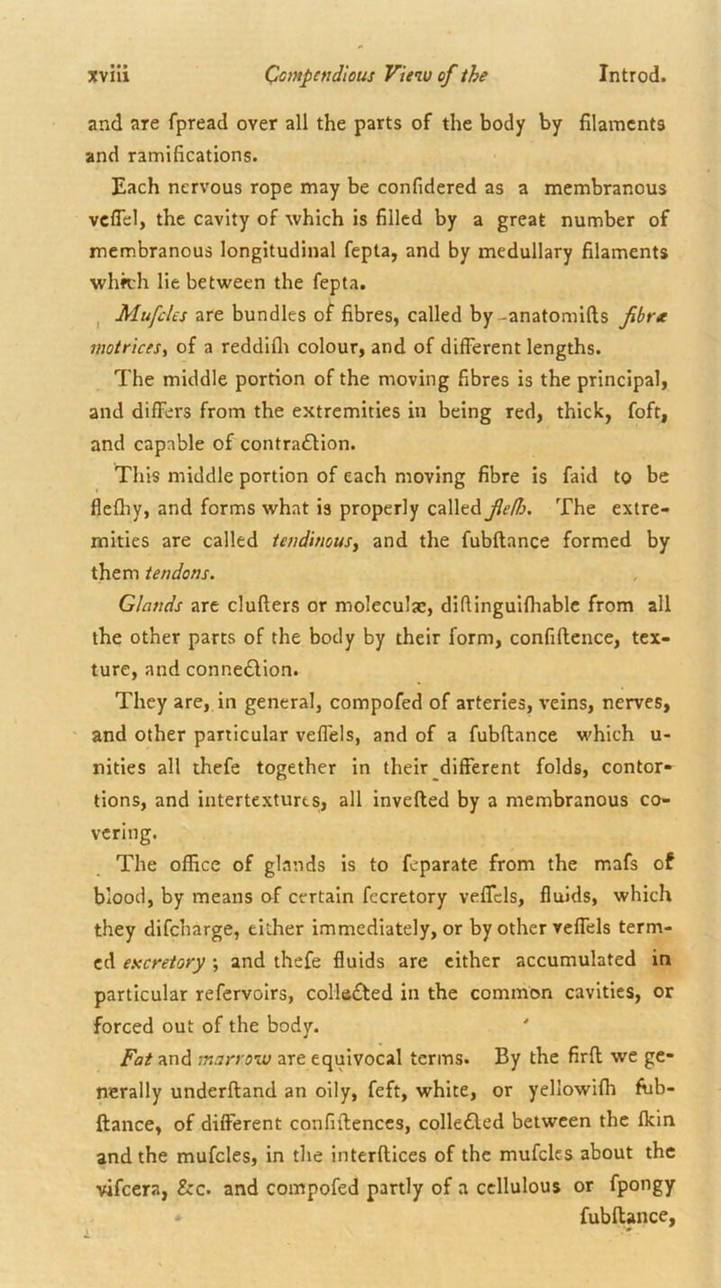 and are fpread over all the parts of the body by filaments and ramifications. Each nervous rope may be confidered as a membranous vcflel, the cavity of which is filled by a great number of membranous longitudinal fepta, and by medullary filaments whn;h lie between the fepta. I are bundles of fibres, called by-anatomifts fibrte motrices, of a reddiflr colour, and of different lengths. The middle portion of the moving fibres is the principal, and differs from the extremities in being red, thick, foft, and capable of contra£Hon. Tliis middle portion of each moving fibre is faid to be flefhy, and forms what is properly called fe/Is. The extre- mities are called tendinous^ and the fubftance formed by them tendons. Glands are clufters or moleculac, difUnguifliable from all the other parts of the body by their form, confidence, tex- ture, and connedlion. They are, in general, compofed of arteries, veins, nerves, and other particular veffels, and of a fubdance which u- nities all thefe together in their different folds, contor- tions, and intertextures, all inveded by a membranous co- vering. The office of glands is to feparate from the mafs of blood, by means of certain fecretory veffels, fluids, which they difeharge, either immediately, or by other veffels term- ed excretory ; and thefe fluids are cither accumulated in particular refervoirs, collected in the common cavities, or forced out of the body. ' Fat and marrow are equivocal terms. By the fird we ge- nerally underdand an oily, feft, white, or yellowiffi ffib- ftance, of different confidences, colle6led between the flein and the mufcles, in the interdices of the mufclcs about the vifeera, &c. and compofed partly of a ccllulous or fpongy fubdance,