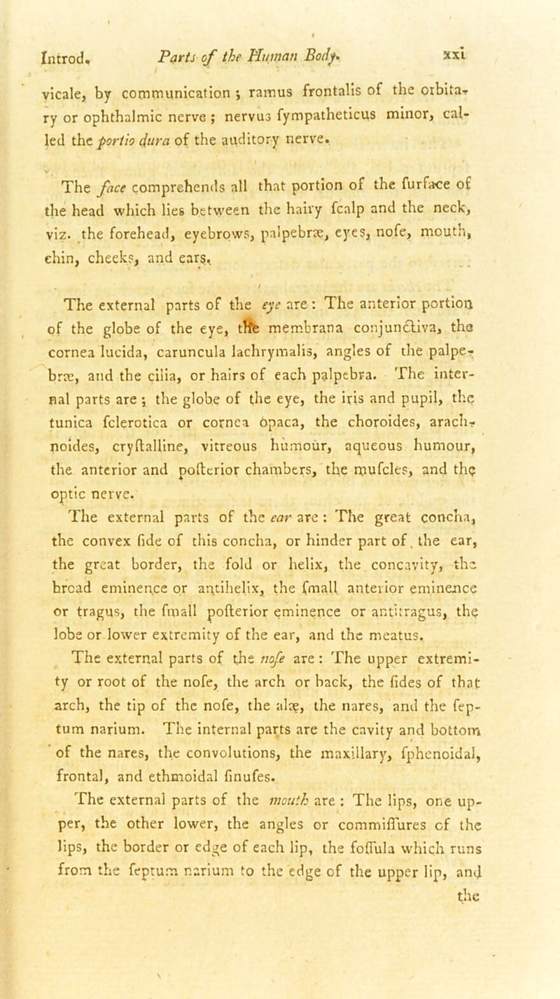 vicale, by communication ramus frontalis of the otbitai> ry or ophthalmic nerve ; nervus fympatheticus minor, cal- led the port to d^ira of the auditory nerve. V The face comprehends all that portion of the furface of the head which lies between the hairy fcalp and the neck, viz. the forehead, eyebrows, palpebrte, eyes, nofe, mouth, chin, cheeks, and ears, / The external parts of the e‘je are: The anterior portion of the globe of the eye, tiffe membrana conjunctiva, tha cornea lucida, caruncula lachrymalis, angles of the palper brae, and the cilia, or hairs of each palpebra. The inter- nal parts are ; the globe of the eye, the iris and pupil, the tunica fclerotica or cornea bpaca, the choroides, arach- noldes, cryftalllne, vitreous humour, aqueous humour, the anterior and poltcrlor chambers, the mufcles, and tht; optic nerve. The external parts of the ear arc : The great concha, the convex fide of this concha, or hinder part of, the ear, the great border, the fold or helix, the concavity, the broad eminence or arrtihelix, the fmall anterior eminence or tragus, the fmall pofterior eminence or antitragus, the lobe or lower extremity of the ear, and the meatus. The external parts of the nofe are; The upper extremi- ty or root of the nofe, the arch or back, the fides of that arch, the tip of the nofe, the ala?, the nares, and the fep- tum narlum. The internal parts are the cavity and bottom of the nares, the convolutions, the maxillary, fphenoidal, frontal, and ethmoidal finufes. The external parts of the mouth are : The lips, one up- per, the other lower, the angles or commiffures cf the lips, the border or edge of each lip, the foffula which runs from the feprum narium to the edge of the upper lip, and the