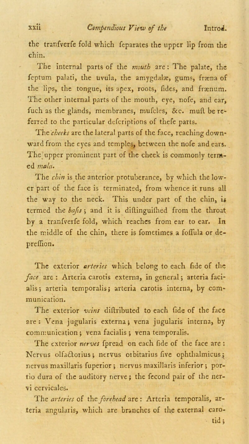 the tranfverfe fold which feparates the upper lip from the chin. The internal parts of the mouth are: The palate, the feptum palati, the uvula, the amygdalae, gums, fraena of the lips, the tongue, its apex, roots, fides, and fraenum. The other internal parts of the mouth, eye, nofe, and ear, fuch as the glands, membranes, mufcles, &c. mufl. be re- ferred to the particular deferiptions of thefe parts. 'rht cheeks are the lateral parts of the face, reaching down- ward from the eyes and temples, between the nofe and ears. The’upper prominent part of the cheek is commonly terns- cd mala. The chin is the anterior protuberance, by which the low- er part of the face is terminated, from whence it runs all the way to the neck. This under part of the chin, is termed the bafts; and it is didinguiflied from the throat by a tranfverfe fold, which reaches from ear to ear. In the middle of the chin, there is fometimes a foflula or dc- preffion. The exterior arteries which belong to each fide of the face are : Arteria carotis externa, in general; artcria faci- alis; arteria temporalis; arteria carotis interna, by com- munication. The exterior veins dillributed to each fide of the face are; Vena jugularis externa; vena jugularis interna, by communication; vena facialis ; vena temporalis. The exterior nerves fpread on each fide of the face are : Nervus olfa£l;orius; nervus otbitarius five ophthalmicus^ nervus maxillaris fuperlor; nervus maxillaris inferior; por- tio dura of the auditory nerve; the fccond pair of the ner- vi cervicales. The arteries of the forehead are : Arteria temporalis, ar- teria angularis, which are branches of the external caro- tid ;