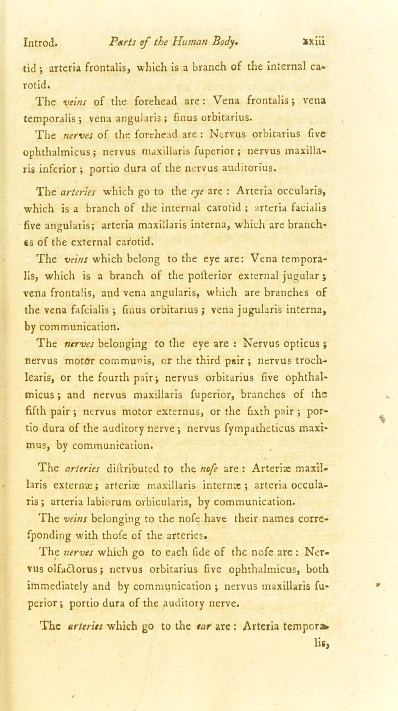 tid ; arterla frontalis, which is a branch of the internal ca- rotid. The veins of the forehead are: Vena frontalis; vena temporalis; vena angularis; finus orbitarius. The nerves of the forehead are : Ncrvus orbitarius five ophthalmicus; nervus maxillaris fuperior ; nervus maxilla- ris inferior ; portio dura of the nervus auditorius. The arteries w'hich go to the eye are : Arteria occularis, which is a branch of the internal carotid ; arteria facialis five angularis; arteria maxillaris interna, which are branch* €S of the external carotid. The veins which belong to the eye are: Vena tempora- lis, which is a branch of the pofterior external jugular ; vena frontalis, and vena angularis, which are branches of the vena fafcialis ; finus orbitarius ; vena jugularis interna, by communication. The nerves belonging to the eye are ; Nervus opticus ; nervus motor communis, or the third pair ; nervus troch- learis, or the fourth pair; nervus orbitarius five ophthal- micus ; and nervus maxillaris fuperior, branches of the fifth pair ; nervus motor externus, or the fixth pair ; por- tio dura of the auditory nerve; nervus fympatheticus maxi- mus, by communication. The arteries dilbributed to the nofe are : Arteriac maxil- laris externse; arterix maxillaris internac ; arteria occula- ris; arteria labiorum orbicularis, by communication. The veins belonging to the nofe have their names corre- fponding with thofe of the arteries. The nerves which go to each fide of the nofe are : Ner- vus olfaiStorus; nervus orbitarius five ophthalmicus, both immediately and by communication ; nervus maxillaris fu- perior ; portio dura of the auditory nerve. The arteries which go to the ear are: Arteria tempera* lis,