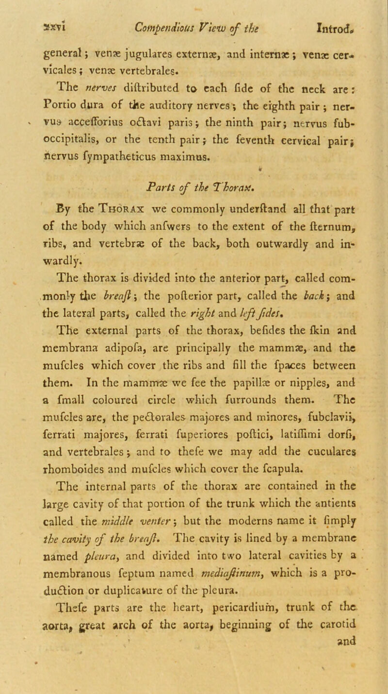 general; venx jugulates externse, and internae; venae cer- vicales; venx vertebrales. The nerves diftributed to each fide of the neck arc: Portio dura of the auditory nerves; the eighth pair ; ner- vus accelTorius o£favi parisj the ninth pair; nervus fub- occipitalis, or the tenth pair; the feventh cervical pair; nervus fympatheticus maximus. Paris of the horafi. ' By the Thorax we commonly underftand all that part of the body which anfwers to the extent of the fternum, ribs, and vertebrae of the back, both outwardly and in- wardly. The thorax Is divided Into the anterior part, called com- monly the breafly the pollerior part, called the back\ and the lateral parts, called the right and left ftdes. The external parts of the thorax, befides the fkin and membrana adipofa, are principally the mammae, and the mufcles which cover the ribs and fill the fpaces between them. In the mammae we fee the papillae or nipples, and a fmall coloured circle which furrounds them. The mufcles are, the pe<Slovales majores and minores, fubclavii, ferrati majores, ferrati fuperiores pollici, latiflimi dorfi, and vertebrales; and to thefe we may add the cuculares rhomboides and mufcles which cover the fcapula. The internal parts of the thorax are contained in the large cavity of that portion of the trunk which the antients called middle venter y but the moderns name it limply the ccpvity of the brenjl. The cavity is lined by a membrane named pleuruy and divided into two lateral cavities by a membranous feptum named mediaf inumy which is a pro- dudlion or duplicature of the pleura. Thefe parts are the heart, pericardium, trunk of the aorta, great arch of the aorta, beginning of the carotid and