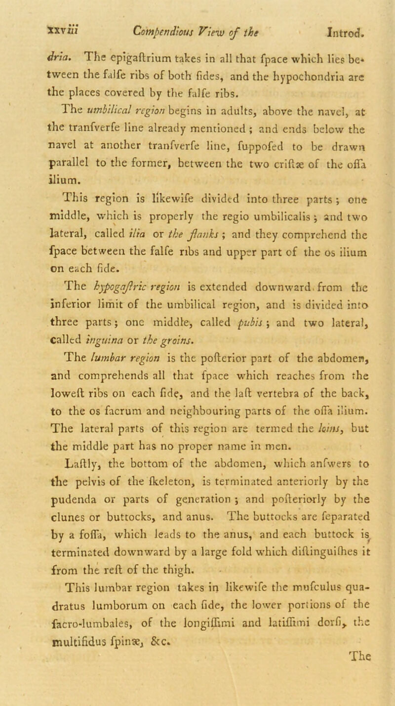 dria. Ths epigaflrium takes in all that fpace which lies be* tween the faife ribs of both Tides, and the hypochondria are the places covered by the faife ribs. The umbilical region begins in adults, above the navel, at the tranfverfe line already mentioned ; and ends below the navel at another tranfverfe line, fuppofed to be drawn parallel to the former, between the two criftae of the ofla ilium. This region is likewife divided into three parts ; one middle, which is properly the regio umbilicalis •, and two lateral, called ilia or the fanks ; and they comprehend the fpace between the faife ribs and upper part of the os ilium on each fide. The hypogafric region is extended downward, from the inferior limit of the umbilical region, and is divided into three parts; one middle, called pubis ; and two lateral, called inguina or the groins. The lumbar region is the pofterior part of the abdomen, and comprehends all that fpace w^hich reaches from the lowed ribs on each fide, and the lad vertebra of the back, to the os facrum and neighbouring parts of the olfa ilium. The lateral parts of this region are termed the loins, but the middle part has no proper name in men. Ladly, the bottom of the abdomen, which anfwers to the pelvis of the Ikeleton, is terminated anteriorly by the pudenda or parts of generation ; and poderiorly by the dunes or buttocks, and anus. The buttocks are feparated by a fofla, which leads to the anus, and each buttock is^ terminated downward by a large fold w’hich didinguifhes it from the red of the thigh. This lumbar region takes in likewife the mufculus qua- dratus lumborum on each fide, the lower portions of the facro-lumbales, of the longiflimi and latidimi dorfi, the multifidus fpinse, &c. The