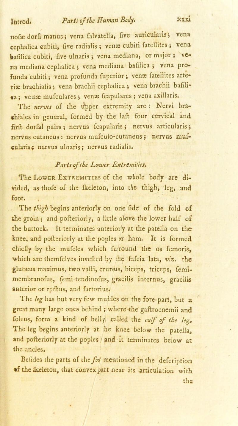 / nofe dorfi manus; vena falvatclla, five auricularis; vena cephalica cubiti, five radialis ; venje cubiti fatellites ; vena kafilica cubiti, five ulnaris j vena mediana, or major ; ve- na mediana cephalica ; vena mediana bafilica ; vena pro- funda cubiti j vena profunda fuperior; venae fatellites arte- rise brachialis; vena brachii cephalica i vena brachii bafili €a; venae mufculares ; venae fcapulares ; vena axillaris. The nerves of the tipper extrem-ity are : Nervi bra- chiales in general, formed by the laft four cervical and firft dorfal pairs •, nervus fcapularis; nervus articularis} nervus cutaneus : nervus mufculo-cutaneus ; nervus muf- «ularis4 nervus ulnaris; nervus radialis. Parts of the Lower Extreimiies. The Lower Extremities of the wliole body are di- vided, as thofe of the Ikeleton, into tie thigh, leg, and foot. , The thigh begins anteriorly on one fide of the fold of the groin; and pofteriorly, a little alove the lower half of the buttock. It terminates anteriorly at the patella on the knee, and pofteriorly at the poples or ham. It is formed chiefly by the mufcles which fu’round the os femorls, which are themfelves invefted by ;hc fafcia lata, viz. the glutseus maximus, two vaftl, crureus, biceps, triceps, femi- membranofus, femi tendinofus, gracilis internus, gracilis anterior or rc£lus, and fartorius. The leg has but very few mufcles on the fore-part, but great many large ones behind ; where-the gaftrocnemii and foleus, form a kind of belly, called the calf of the leg. The leg begins anteriorly at he knee below the patella, and pofteriorly at the poples ; and It terminates below at the ancles. Be Tides the parts of the fod mentioned in the defcription •f the flteleton, that convex part near its articulation with the