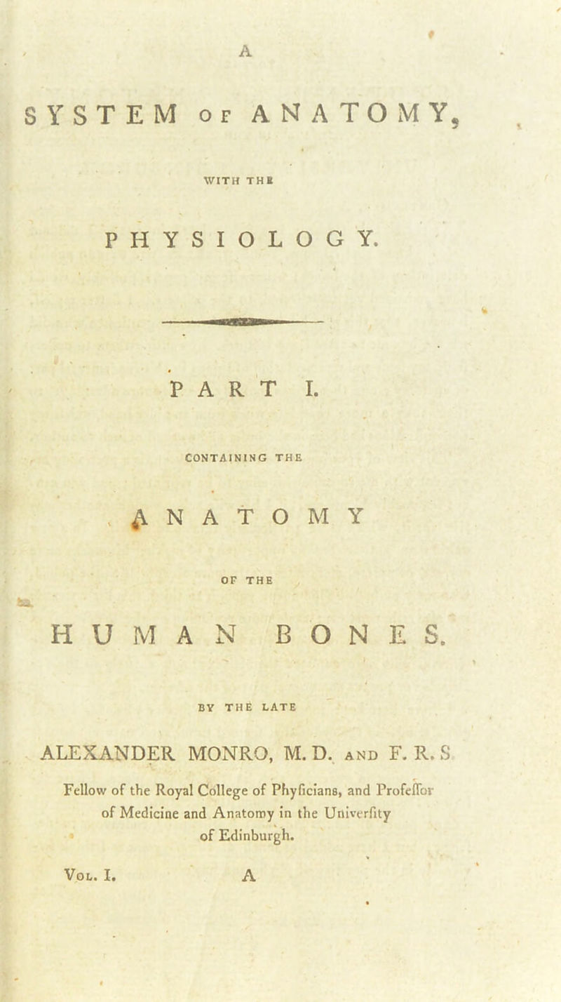 - A SYSTEM OF ANATOiMY, WITH THI PHYSIOLOGY. PART I. CONTAINING THE ANATOMY OF THE HUMAN BONES. BY THE LATE ALEXANDER MONRO, M. D., and F. R. S Fellow of the Royal College of Phyficians, and ProfelTor of Medicine and Anatomy in the Univerfity of Edinburgh.
