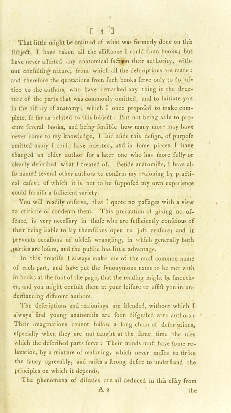 That little might be omitted of what was formerly done on this fubjeft, I have taken all the afTiftance 1 could fiom books; but have never aflerted any anatomical faftimi their authority, with- out confulting nature, from which all the dcfcriptlons are made : and therefore the quotations from fuch books ferve only to do juf- tice to the authors, who have remarked any thing in the flruc- ture of the parts that was commonly omitted, and to initiate you in the hiftory of anatomy; which I once propofed to make com- plete, fo far as related to this fubjeft: But not being able to pro- cure feveral books, and being fenfible how many more may have never come to my knowledge, I laid afide this defign, of purpofe omitted many I could have inferted, and in fomc places I have changed an older author for a later one who has more fully or clearly deferibed what I treated of. Befide anatomifts, I have al* fo named feveral other authors to confirm my reafoning by prafti- cal cafes ; of which it is not to be fuppofed my own experience could furnifli a fufficient variety. You will readily obferve, that I quote no paflages with a view to criticife or condemn them. This precaution of giving no of- fence, is very neceflary in thofe who are fufficicntly confeious of their being liable to lay themfelvcs open to juft cenfure; and ic prevents occafions of ufelefs wrangling, in vvhich generally both ^parties are lofers, and the public has little advantage. In this treatife I always make ufe of the moft common name of each part, and have put the fynonymous name to be met with in books at the foot of the page, that the reading might be fmooth- cr, and you might confult them at your lelfure to affift you in un- derftanding different authors. The deferiptions and reafonings arc blended, without which I always find young anatomifts art foon difguilcd with authors : Their imaginations cannot follow a long chain of deferiptions, efpccially when they are not taught at the fame time the ufes which the deferibed parts ferve : Their minds muft have fome re- laxation, by a mixture of reafoning, which never miffes to ftrike the fancy agreeably, and raifes a ftrong defire to underftand the principles on which it depends. The phenomena of difeafes are. all deduced in this eflay from A 2 the