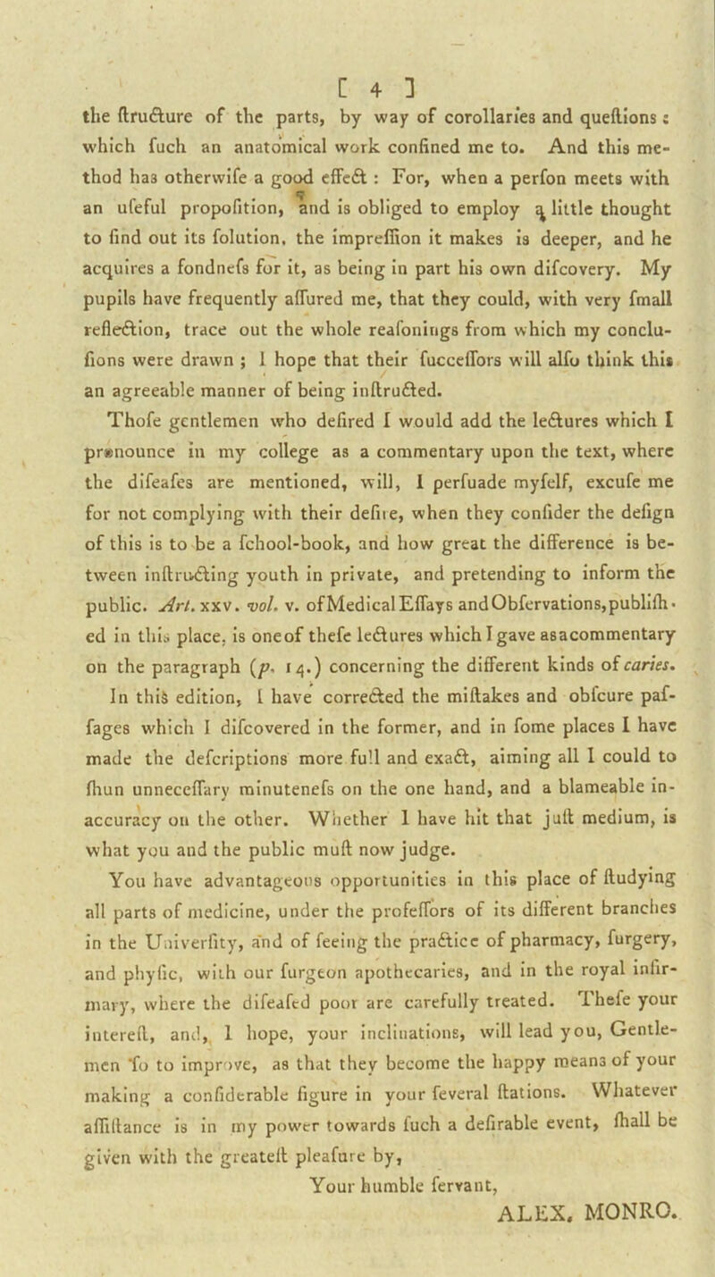 the ftrufture of the parts, by way of corollaries and queftions: which fuch an anatomical work confined me to. And this me- thod has otherwife a good cfFc6l : For, when a perfon meets with an ufeful propofition, and is obliged to employ ^ little thought to find out its folution, the impreffion it makes is deeper, and he acquires a fondnefs for it, as being in part his own difcovery. My pupils have frequently affured me, that they could, with very fmall refleftion, trace out the whole reafonings from which my conclu- fions were drawn ; 1 hope that their fucceffors will alfo think this an agreeable manner of being inftrufted. Thofe gentlemen who defired I would add the leAures which I pr»nounce in my college as a commentary upon the text, where the difeafes are mentioned, will, 1 perfuade myfelf, excufe me for not complying with their defiie, when they confider the defign of this Is to be a fchool-book, and how great the difference is be- tween inftrudling youth in private, and pretending to inform the public. Arl.-x.s.v, vol. v. ofMedicalEffays andObfervations,publIfh> ed in this place, Is oneof thefe Icdlures which I gave asacommentary on the paragraph {p, 14.) concerning the different kinds oicaries. In this edition, I have corredfed the miftakes and obfcure paf- fages which I difcovered In the former, and In fome places I have made the defcriptlons more full and exaft, aiming all 1 could to fhun unneceffary mlnutenefs on the one hand, and a blameable in- accuracy on the other. Wliether 1 have hit that jull medium, is what you and the public muft now judge. You have advantageous opportunities In this place of ftudymg all parts of medicine, under the profelTors of its different branches in the Univerfity, a'nd of feeing the practice of pharmacy, furgery, and phyfic, with our furgeon apothecaries, and In the royal inlir- mary, where the difeafed poor arc carefully treated. Thefe your interefl, and,, 1 hope, your inclinations, will lead you, Gentle- men fo to Improve, as that they become the happy means of your making a confiderable figure in your feveral ftations. Whatever allKtance is in my pow'cr towards fuch a defirable event, fhall be given with the greatelt pleafure by, Your humble fervant, ALEX, MONRO.