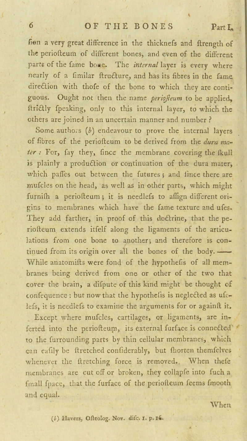 > Hen a very great difference in the thicknefs and ftrength of the perlofteum of different bones, and even of the different parte of the fame bone. The intertial layer is every where nearly of a fimilar flrufture, and has its fibres in the fame dire£lion with thofe of the bone to which they are conti- guous. Ought not then the name periojieum to be applied, ftridlly fpeaking, only to this internal layer, to which the others are joined in an uncertain manner and number ? Some authors [b) endeavour to prove the internal layers of fibres of the periofleum to be derived from the dura ma- ter : For, fay they, fince the membrane covering the fkull is plainly a produ£Hon or continuation of the dura mater, which paffes out between the futures} and lince there are mufcles on the head, as well as in other parts, which might furnifh a periofleum; it is needlefs to affign different ori- gins to membranes which have the fame texture and ufes. They add farther, in proof of this dodlrine, that the pe- riofteum extends itfelf along the ligaments of the articu- lations from one bone to another; and therefore is con- tinued from its origin over all the bones of the body. While anatomifts were fond of the hypothefis of all mem- branes being derived from one or other of the two that cover the brain, a difpute of this kind might be thought of confequence : but now that the hypothefis is negledled as ufe- lefs, it is needlefs to examine the arguments for or againfl it. Except where mufcles, cartilages, or ligaments, are in- ferted into the periofleum, its external furface is connedled'^ to the furrounding parts by thin cellular membranes, which can eafily be llretched confiderably, but fljorten themfclves whenever the firetching force is removed.. When thefe membranes are cut off or broken, they collapfe into fuch a fir.all fpace, that the furface of the periofleum feems fmooth and equal. When (i) Havers, Oftcolog. Nov. dife. I. p. l6-