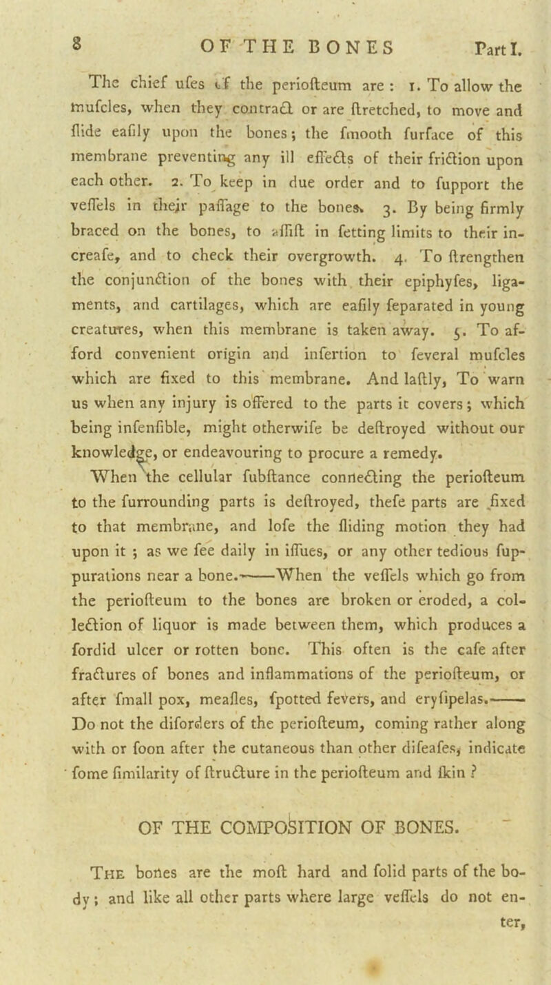 The chief ufes tf the periofteum are : i. To allow the mufcles, when they coiitra<3. or are llretched, to move and Hide eafily upon the bones; the fmooth furface of this membrane preventing any ill efl'e£ls of their fridlion upon each other. 2. To^ keep in due order and to fupport the veflels in thejr paffage to the bones* 3. By being firmly braced on the bones, to 'alfift in fetting limits to their in- creafe, and to check their overgrowth. 4. To ftrengthen the conjundtion of the bones with, their epiphyfes, liga- ments, and cartilages, which are eafily feparated in young creatures, when this membrane is taken away. 5. To af- ford convenient origin and infertion to feveral mufcles which are fixed to this membrane. And laftly. To warn us when any injury is offered to the parts it covers; which being infenfible, might otherwife be deftroyed without our knowledge, or endeavouring to procure a remedy. When the cellular fubftance conriefting the periofteum to the furrounding parts is deftroyed, thefe parts are ,fixed to that membrane, and lofe the Hiding motion they had upon it ; as we fee daily in iffues, or any other tedious fup- purations near a bone.-' When the veffcls which go from the periofteum to the bones arc broken or eroded, a col- leftion of liquor is made between them, which produces a fordid ulcer or rotten bone. Tbis often is the cafe after fra£lures of bones and inflammations of the periofteum, or after fmall pox, meafles, fpotted feVers, and eryfipelas. Do not the diforders of the periofteum, coming rather along with or foon after the cutaneous than other difeafes5 indicate fome fimilarity of ftrufture in the periofteum and fkin ? OF THE COblPO^ITION OF BONES. The bones are the moft hard and folid parts of the bo- dy ; and like all other parts where large veflels do not en- ter,