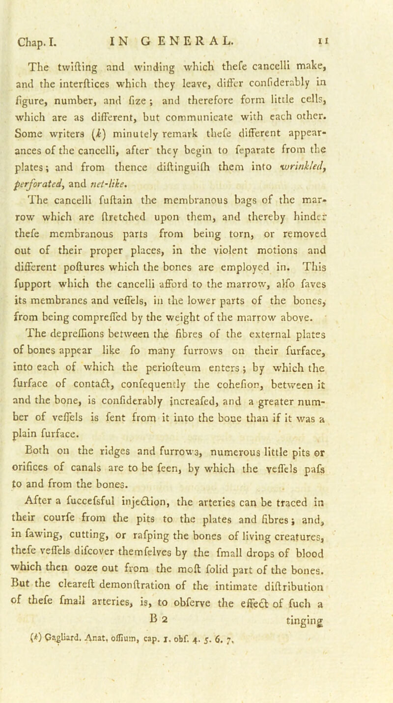 The twifting and winding which thefe cancelli make, and the interftices which they leave, differ confiderably in figure, number, and fize ; and therefore form little cells, which are as different, but communicate with each other. Some writers [i) minutely remark thefe different appear- ances of the cancelli, after they begin to feparate from the plates; and from thence diftinguifh them into •wrinkled, perforated, and net-like. The cancelli fuflain the membranous bags of the mar- row which are flretched upon them, and thereby hinder thefe membranous parts from being torn, or removed out of their proper places, In the violent motions and different poftures which the bones are employed in. This fupport which the cancelli afford to the marrow, alfo faves its membranes and veffels, in the lower parts of the bones, from being compreffed by the weight of the marrow above. The deprefllons between the fibres of the external plates of bones appear like fo many furrows on their furface, into each of w'hich the periofteum enters; by which the furface of contaff, confequently the cohefion, between it and the bone, is confiderably jncreafed, and a greater num- ber of veffels is fent from it into the bone than if it was a plain furface. Both on the ridges and furrows, numerous little pits or orifices of canals are to be feen, by which the veffds pafs to and from the bones. After a fuccefsful injection, the arteries cari be traced in their courfe from the pits to the plates and fibres j and, in fawing, cutting, or rafping the bones of living creatures, thefe veffels dlfcover themfelves by the fmall drops of blood which then ooze out from the moft folid part of the bones. But the cleareft demonftration of the intimate diflribution of thefe fmall arteries, is, to obferve the effea: of fuch a 2 tinging (^) C^gliard. Anat, olfium, cap. j. obf. 4. 5. 6. 7,