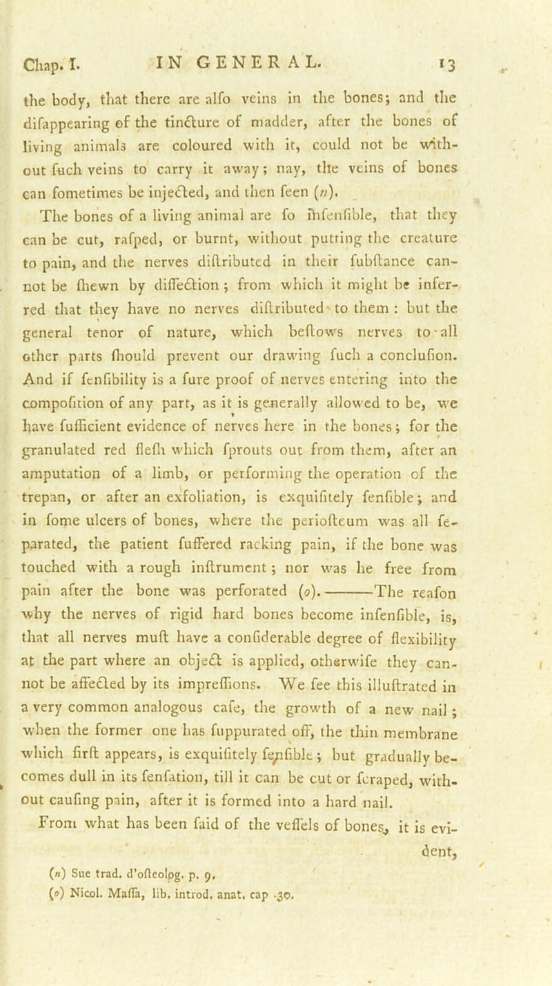 the body, that there are alfo veins in the bones; and the difappearing of the tinfture of madder, after the bones of living animals are coloured with it, could not be with- out fuch veins to carry it away; nay, the veins of bones can fometimes be injetfled, and then feen (//). The bones of a living animal are fo hifenfible, that they can be cut, rafped, or burnt, without putting the creature to pain, and the nerves dihributed in their fubftance can- not be (hewn by difledfion ; from which it might be infer- red that they have no nerves dihributed'to them : but the general tenor of nature, which bellows nerves to-all other parts fliould prevent our drawing fuch a conclufion. And if fenfibility is a fure proof of nerves entering into the compofition of any part, as it is generally allowed to be, we have fufhcient evidence of nerves here in the bones; for the granulated red flelli which fprouts out from them, after an amputation of a limb, or performing the operation of the trepan, or after an exfoliation, is exquifitely fenfible; and in fome ulcers of bones, where the periolleum was all ft- parated, the patient fulFercd racking pain, if the bone was touched with a rough inllrumcnt ; nor was he free from pain after the bone was perforated (0). The reafon why the nerves of rigid hard bones become infenfibfe, is, that all nerves muft have a confiderable degree of flexibility at the part where an objedl is applied, otherwife they can- not be alFedled by its impreflions. We fee this illuftratcd in a very common analogous cafe, the growth of a new nail; when the former one has fuppurated off, the thin membrane which fir ft appears, is exquifitely fe/ifiblt; but gradually be- comes dull in its fenfation, till it can be cut or fcraped, with- out caufing pain, after it is formed into a hard nail. From what has been faid of the veflels of bones^ it is evi- dent, (n) Sue trad, d’ofleolpg. p. 9. (0) Nicol. Mafla, lib, introd. anat, cap -30.