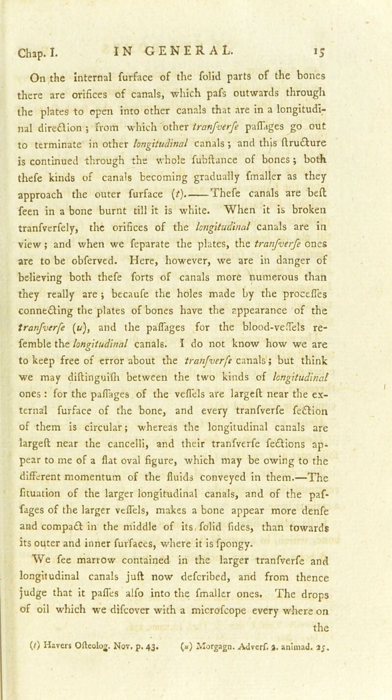 On the Internal furface of the folid parts of the bones there are orifices of canals, which pafs outwards through the plates to open into other canals that are in a longitudi- nal dire£lion ; from which other tranfverfe paflages go out to terminate in other longitudinal canals; and this flru£lure is continued through the whole fubftance of bones; both thefe kinds of canals becoming gradually fmaller as they approach the outer furface {t). Thefe canals are befl; feen in a bone burnt till it is white. When it is broken tranfverfely, the orifices of the longitudinal canals are in view; and when we feparate the plates, the tranfverfe ones are to be obferved. Here, however, we are in danger of believing both thefe forts of canals more numerous than they really are ; becaufe the holes made by the procefles connecting the plates of bones have the appearance of the tranfverfe (u), and the paflages for the blood-ve.Tels re- femble the longitudinal canals. I do not know how we are to keep free of error about the tranfverfe canals; but think we may diftinguifli between the two kinds of longitudinal ones : for the pafiages of the veflels are largcfl; near the ex- ternal furface of the bone, and every tranfverfe feClion of them is circular; whereas the longitudinal canals are largeft near the cancelll, and their tranfverfe feCtions ap^ pear to me of a flat oval figure, which may be owing to the different momentum of the fluids conveyed in them.—The ficuation of the larger longitudinal canals, and of the paf- fages of the larger velfels, makes a bone appear more denfe and compact in the middle of its. folid fides, than towards its outer and inner furfaces, where it is fpongy. We fee marrow contained in the larger tranfverfe and longitudinal canals juft now defcribed, and from thence judge that it pafles alfo into the fmaller ones. The drops of oil which w'C difeover with a microfeope every where on the (/) Havers Ofteolog. Nov. p. 43. («) Jilorgagn. Adverf. %. aniinad. 25.