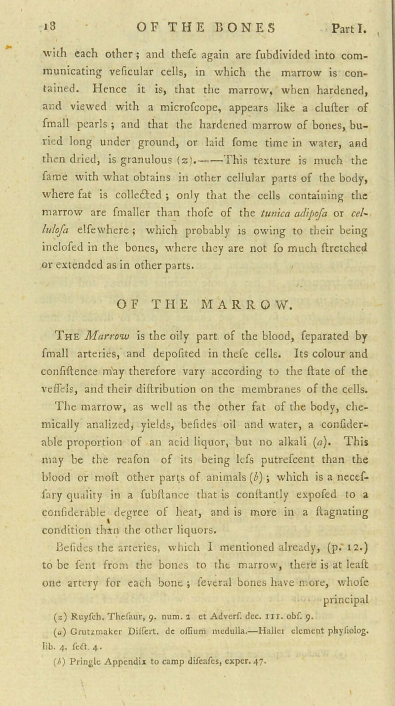 with each other; and thefe again are fubdivided into com- municating veficular cells, in which the marrow is con- tained. Hence it is, that the marrow, when hardened, and viewed with a microfeope, appears like a duller of fmall pearls ; and that the hardened marrow of bones, bu- ried long under ground, or laid fome time in water, and then dried, is granulous (z).— This texture is much the fame with what obtains in other cellular parts of the body, where fat is colleded ; only that the cells containing the marrow are fmaller than thofe of the twuca adipofa or ceU lulofa elfewhere ; which probably is owing to their being inclofed in the bones, where they are not fo much ftrctched or extended as in other parts. > t. OF THE MARROW. The Marro’w is the oily part of the blood, feparated by fmall arteries, and depofited in thefe cells. Its colour and confiftence m'ay therefore vary according to the Hate of the veflels, and their dillribution on the membranes of the cells. The marrow, as well as the other fat of the body, che- mically analized^ yields, befides oil and water, a conGder- able proportion of an acid liquor, but no alkali {a). This may be the reafon of its being Icfs putrefeent than the blood or mofl other parts of animals [b); which is a necef- fary quality in a fubflance that is conllantly expofed to a confiderable degree of heat, and is more in a ftagnating condition than the other liquors. BeGdes the arteries, which I mentioned already, (p.'i2.) to be fent from the bones to the marrow, there is at Icaft one artery for each bone ; feveral bones have more, whofe • principal (s) Ruyfeh. Thefaur, 9. num. 2 et Adverf. dec. in. obf. 9. (a) Grutzmakcr DilFcrt. dc oflium medulla.—Hallei element phyfiolog. lib. 4. feft. 4. {h) Pringle Appendix to camp difeafes, exper. 47. \ . '