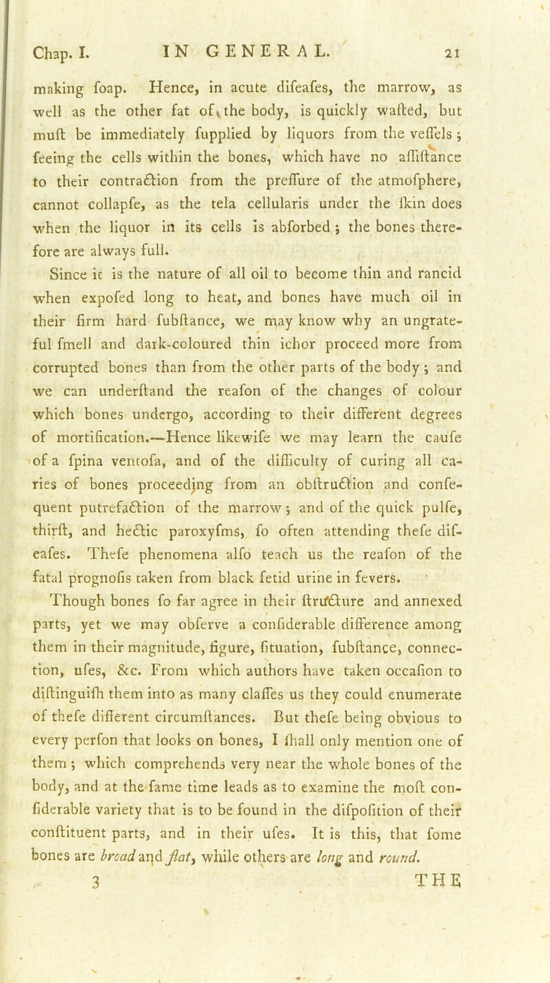 making foap. Hence, in acute difeafes, the marrow, as well as the other fat of^the body, is quickly walled, but mull be immediately fupplied by liquors from the vefl'els; feeing the cells within the bones, which have no afliftance to their contra£lion from the preflure of the atmofphere, cannot collapfe, as the tela cellularis under the Ikin does when the liquor in its cells is abforbed ; the bones there- fore are always full. Since it is the nature of all oil to become thin and rancid when expofed long to heat, and bones have much oil in their firm hard fubllancc, we may know why an ungrate- ful fmell and dark-coloured thin ichor proceed more from corrupted bones than from the other parts of the body ; and we can underftand the reafon of the changes of colour which bones undergo, according to their different degrees of mortification.—Hence likewife we may learn the caufe ^of a fpina ventofa, and of the difficulty of curing all ca- ries of bones proceedjng from an obftru£lion and confe- quent putrefaftion of the marrow •, and of the quick pulfe, thirfl, and heflic paroxyfms, fo often attending thefe dif- eafes. Thefe phenomena alfo teach us the reafon of the fatal prognofis taken from black fetid urine in fevers. Though bones fo far agree in their ftrifdlure and annexed parts, yet we may obferve a confiderable difference among them in their magnitude, figure, fituation, fubftance, connec- tion, ufes, &c. From which authors have taken occafion to dillinguifh them into as many clalfes us they could enumerate of thefe different circumflances. But thefe being obyious to every perfon that looks on bones, I fhall only mention one of them ; which comprehends very near the whole bones of the body, and at the fame time leads as to examine the mofl con- fiderable variety that is to be found in the difpofition of their conftituent parts, and in their ufes. It is this, that fome bones are bnadzx\A Jlaty while others are long and round. 3 ' THE