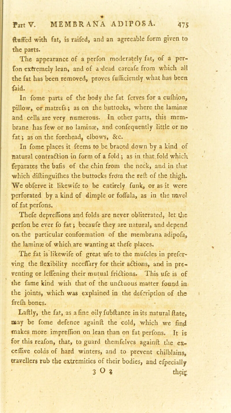 ftuffed with fat, is raifed, and an agreeable form given to the parts. The appearance of a pcrfon moderately fat, of a per- fon exfremely lean, and of a dead carcafe from which all the fat has been removed, proves fulEciently what has been faid. In fome parts of the body the fat ferves for a cufliion, pillow, or matrefs; as on the b^uttooks, where the laminae and cells are very numerons. In other parts, this mem- brane has few or no laminae, and confequcntly little or no fat; as on the forehead, elbows, &c. In fome places it feems to be braced down by a kind of natural contraftion in form of a fold; as in that fold w'hich feparates the baiis of the chin from the neck, and in that which diltinguifltes the buttocks from the reft of the thigh. We obferve it likewife to be entirely funk, or as it were perforated by a kind of dimple or foflula, as in the navel of fat perfons. Thefe deprefllons and folds are never obliterated, let tjie perfon be ever fo fat; becaufe they are natural, and depend oa the particular conformation of the membrana adipofa, the laminae of which are wanting at thefe places. The fat is likewife of great ufe to the mufcles in prefer- ving the flexibility necelTary for their a£Hons, and in pre- venting or leflTening their mutual fri£iions. This ufe is of the fame kind with that of the unftuous matter found in the joints, which was explained in the defcrlption of the frefli bones. Laftly, the fat, as a fine oily fubftance in its natural (late, naay be fome defence againft the cold, which we find makes more impreflion on lean than on fat perfons. It is for this reafon, that, to guard themfelves againft the ex- ceflive colds of hard winters, and to prevent chilblains, travellers rub the extremities of their bodies, and cfpecially 3 O ? theif.