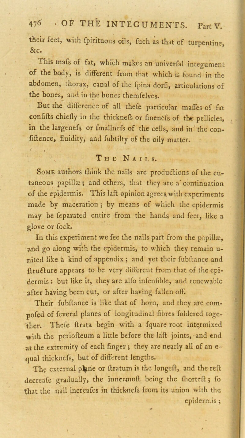 their feet, wich fpirituous oils, fuch as that of turpentine, See. This mafs of fat, which makes an univerfal integument of the body, is diflFerent from that which is found in the abdomen, thorax, canal of the fpina dorfi, articulations of the bones, and in the bones themfelves. But the difference of all thefe particular malfes of fat confifts chiefly in the thicknefs or finenefs of the pellicles, . in the largenefs or fmallnefs of the cells, and in' the con- fiflence, fluidity, and fubtilty of the oily matter. T H E N A I L s. Some authors think the nails are produclions of the cu- taneous papillae; and others, that they are a‘ continuation of the epidermis. This lafl opinion agrees with experiments made by maceration •, by means of which the epidermis may be feparated entire from the hands and feet, like a glove or fock. In this experiment we fee the nails part from the papillae, and go along with the epidermis, to which they remain u- nited like a kind of appendix ; and yet their fubftance and ftrufture appears to be very different from that of the epi- dermis : but like it, they are alfo infenfible, and renewable after having been cut, or after having fallen off. Their fubftance is like that of horn, and they are com- pofed of feveral planes of longitudinal fibres foldered toge- ther. Thefe ftrata begin with a fquare root intermixed with the periofteum a little before the laft joints, and end at the extremity of each finger j they are nearly all of an e - qual thicknefs, but of different lengths. The external p^|^ne or ftratum is the longeft, and the reft decreafe gradually, the innermoft being the fliorteft; fo that the nail increafes in thick-nefs from its union with the epidermis;