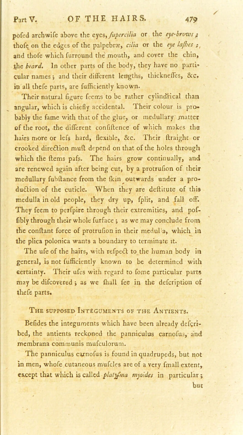 pofed archwife above the fupercilia or, the eye-broivsf thofe on the edges of the palpebrae, cilia or the eye lafhes and thofe which furround the mouth, and cover the chin, jthe heard. In other parts of the body, they have no parti* cular names •, and their different lengths, thickneffes, &c. in all thcfe parts, are fufhclently known. Their natural figure feems to be rather cylindrical than angular, which is chiefly accidental. Their colour is pro- bably the fame with that of the glue, or medullary matter cf the root, the different confiflence of which makes the hairs more or lefs hard, flexible, &c. Their ftraight or crooked direftion muft depend on that of the holes through which the ftems pafs. The hairs grow continually, and are renewed again after being cut, by a protrufion of their medullary fubftance from the fkin outwards under a pro- duilion of the cuticle. When they are deflitute of this medulla in old people, they dry up, fplit, and fall off. They feem to perfpirc through their extremities, and pof- fibly through their whole furface ; as we may conclude from the conftant force of protrufion in their medulla, which in the plica polonica wants a boundary to terminate it. The ufe of the hairs, with refpedt to the human body in general, is not fufficiently known to be determined with certainty. Their ufes with regard to fome particular parts may be difeovered; as we fhall fee in the defeription of ihefe parts. The supposed Integuments of the Antients. Befides the integuments which have been already defgri- bed, the antients reckoned the panniculus carnofus, a'nd membrana communis mufculorum. The panniculus carnofus is found in quadrupeds, but not in men, whofe cutaneous mufcles are of a very fmall extent, except that which is called platyfma myoides in particular ; but