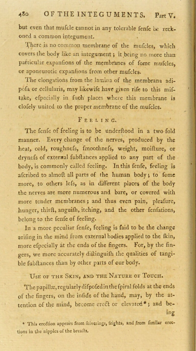 but even that mufcle cannot in any tolerable fenfe be reck- oned a common integument. There is no common membrane of the mufcles, which covers the body like an integument; it being no more than particular expanfions of the membi^anes of fome niufcles, or aponeurotic ex'panfions from other mufcles. The elongations from the lamina of the membrana adi- ' • ■* pofa or cellularis, may likewife have given rife to this mif- take, efpecially in fuch' places where this membrane is clofely united to the proper membrane of the mufcles. Feeling. The fenfe of feeling is to be underftood in a two fold manner. Every change of the nerves, produced by the heat, cold, roughnefs, fmoothnefs, weight, moifture, or drynefs of external fubflances applied to any part of the body, is commonly called feeling. In this fenfe, feeling is afcribed to almoft all parts of the human body j to feme more, to others lefs, as in different places of the body the nerves are more numerous and bare, or covered with more tender membranes ; and thus even pain, pleafure, hunger, thirft, anguifh, itching, and the other fenfations, belong to the fenfe of feeling. In a more peculiar fenfe, feeling is faid to be the change arifing in the mind from external bodies applied to the fkin, more efpecially at the ends of the fingers. For, by the fin- gers, we more accurately diftingulfh the qualities of tangi- ble fubftances than by other parts of our body. Use of the Skin, and the Nature of Touch. The papillte, regularly difpofed in the fpiral folds at the ends of the fingers, on the infide of the hand, may, by the at- tention of the mind, become ere£l or elevated*; and be- ' ing * This ereftion appears from fliivcrings, frights, and from limilar erec- tions in tlie nipples of the breafts.