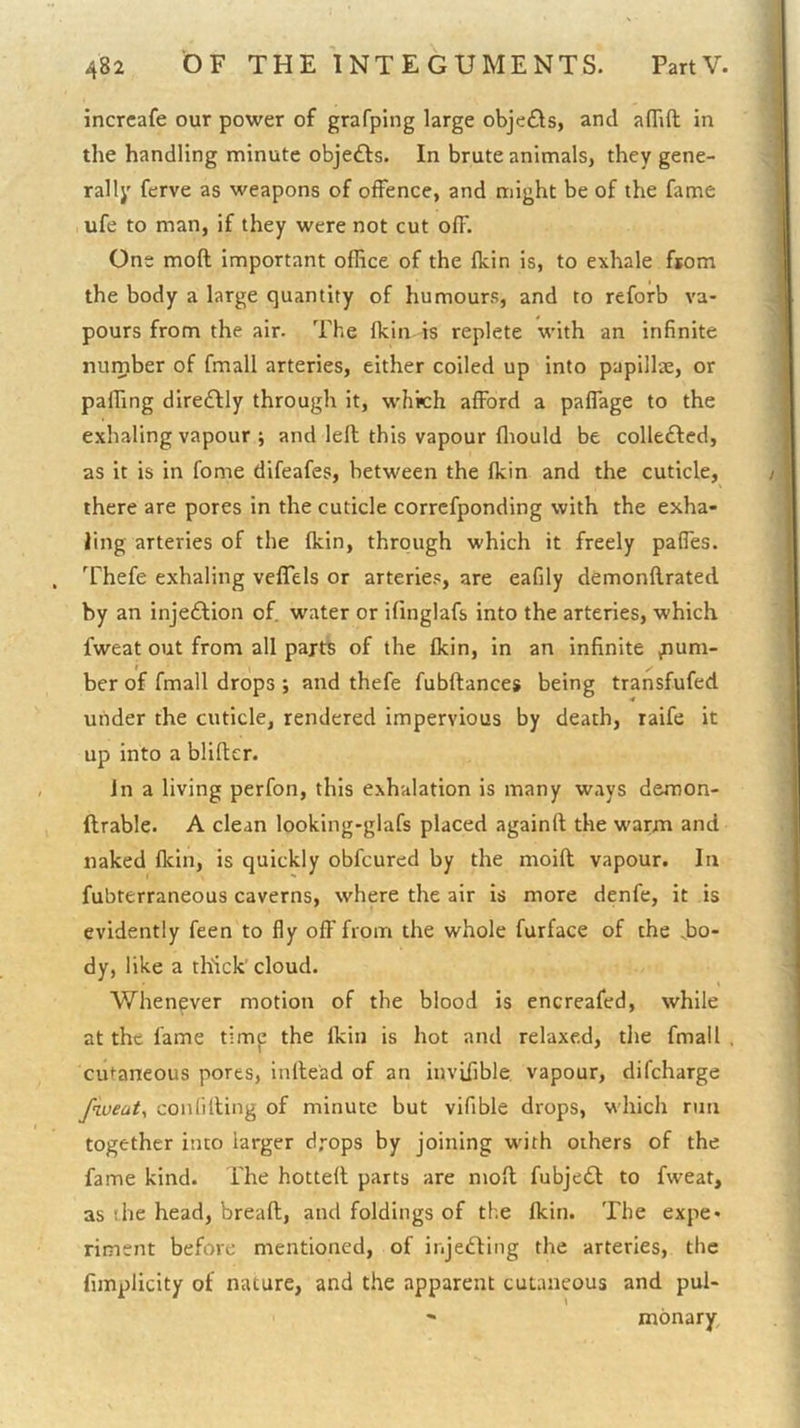 incrcafe our power of grafping large objefls, and affift in the handling minute objeffs. In brute animals, they gene- rally ferve as weapons of offence, and might be of the fame , ufe to man, if they were not cut off. One moft important office of the fkin is, to exhale from the body a large quantity of humours, and to reforb va- pours from the air. The fkin is replete with an infinite number of fmall arteries, either coiled up into papillae, or paffing dire£lly through it, which afford a paffage to the exhaling vapour j and left this vapour fliould be colledted, as it is in fome difeafes, between the fkin and the cuticle, there are pores in the cuticle corrcfponding with the exha- ling arteries of the fkin, through which it freely paffes. Thefe exhaling velTels or arteries, are eafily demonflrated by an injeftion of. water or ifinglafs into the arteries, which fweat out from all parts of the fkin, in an infinite ^um- I , her of fmall drops ; and thefe fubftances being transfufed under the cuticle, rendered impervious by death, raife it up into a blifter. in a living perfon, this exhalation is many ways demon- ftrable. A clean looking-glafs placed againft the warm and naked fkin, is quickly obfcured by the moift vapour. In fubterraneous caverns, where the air is more denfe, it is evidently feen to fly off from the whole furface of the .bo- dy, like a thlick' cloud. V/henever motion of the blood is encreafed, while at the fame timj: the fkin is hot and relaxed, the fmall cutaneous pores, inlle'ad of an invifible vapour, difeharge fiveaty confiding of minute but vifible drops, which run together into larger drops by joining wdth others of the fame kind. The hotted parts are mod fubjedl to fweat, as (he head, bread, and foldings of tl.e fkin. The expe- riment before mentioned, of injedling the arteries, the fimplicity of nature, and the apparent cutaneous and pul- ' monary.