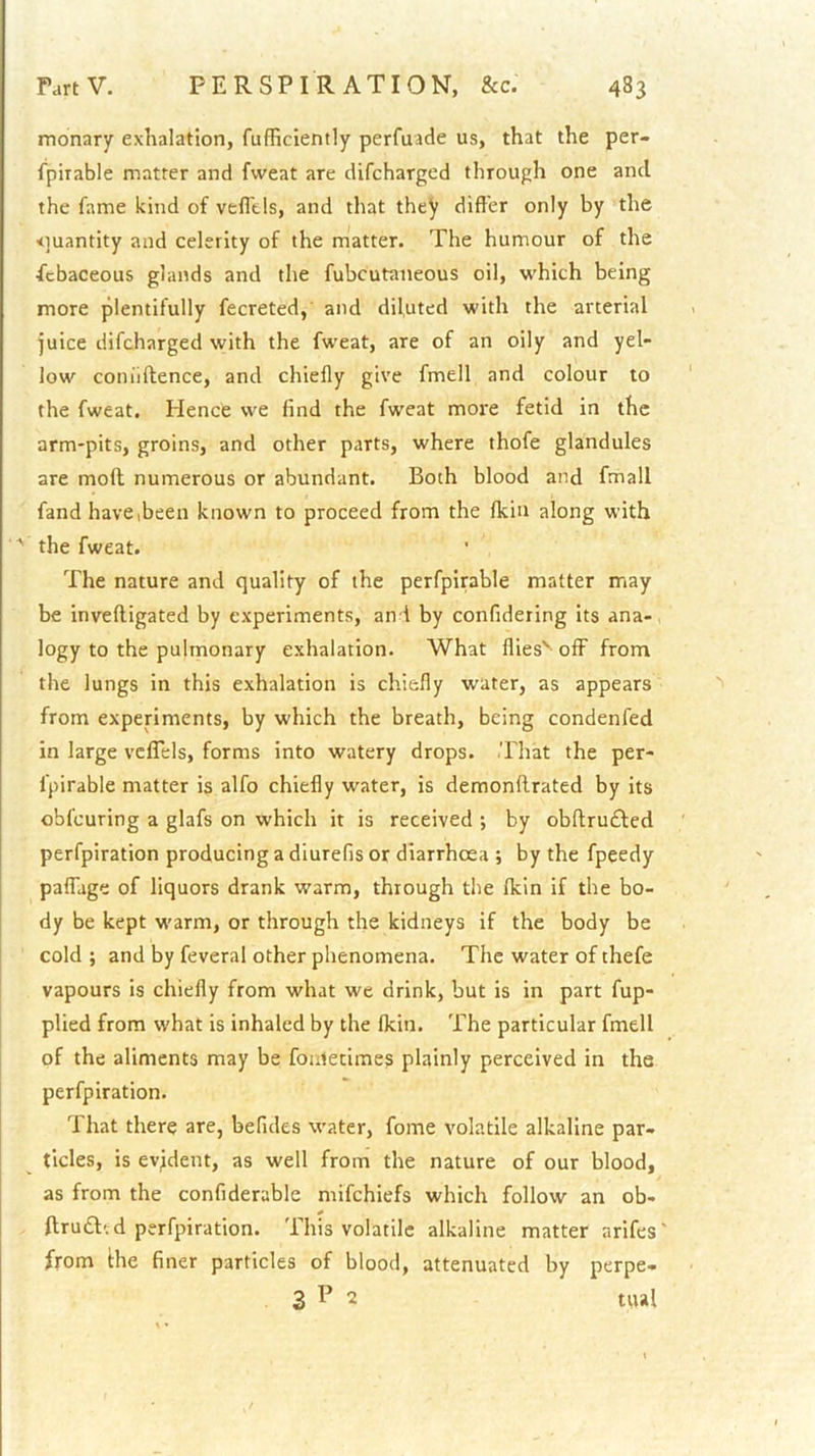 monary exhalation, fufficiently perfuade us, that the per- fpirable matter and fweat are difeharged through one and the fame kind of vefTels, and that they differ only by the <]uantity and celerity of the matter. The humour of the febaceous glands and the fubcutaneous oil, which being more plentifully fecreted, and diluted with the arterial juice difeharged with the fweat, are of an oily and yel- low coniiftence, and chiefly give fmell and colour to the fweat. Hence we find the fweat more fetid in the arm-pits, groins, and other parts, where thofe glandules are moft numerous or abundant. Both blood and fmall fand have (been known to proceed from the fkin along with ' the fweat. The nature and quality of the perfpirable matter may be inveftigated by experiments, and by confideting its ana-, logy to the pulmonary exhalation. What flies' off from the lungs in this exhalation is chiefly water, as appears from experiments, by which the breath, being condenfed in large vcfTels, forms into watery drops. That the per- fpirable matter is alfo chiefly water, is demonflrated by its obfeuring a glafs on which it is received ; by obftrudted perfpiration producing a diurefis or diarrhoea ; by the fpeedy palTage of liquors drank warm, through the fkin if the bo- dy be kept warm, or through the kidneys if the body be cold ; and by feveral other phenomena. The water of thefe vapours is chiefly from what we drink, but is in part fup- plied from what is inhaled by the fkin. The particular fmell of the aliments may be fonletimes plainly perceived in the perfpiration. That there are, befides water, fome volatile alkaline par- ticles, is evident, as well from the nature of our blood, as from the confiderable mifehiefs which follow an ob- ftruft' d perfpiration. This volatile alkaline matter arifes' from Hie finer particles of blood, attenuated by perpe- 3 P 2 tual