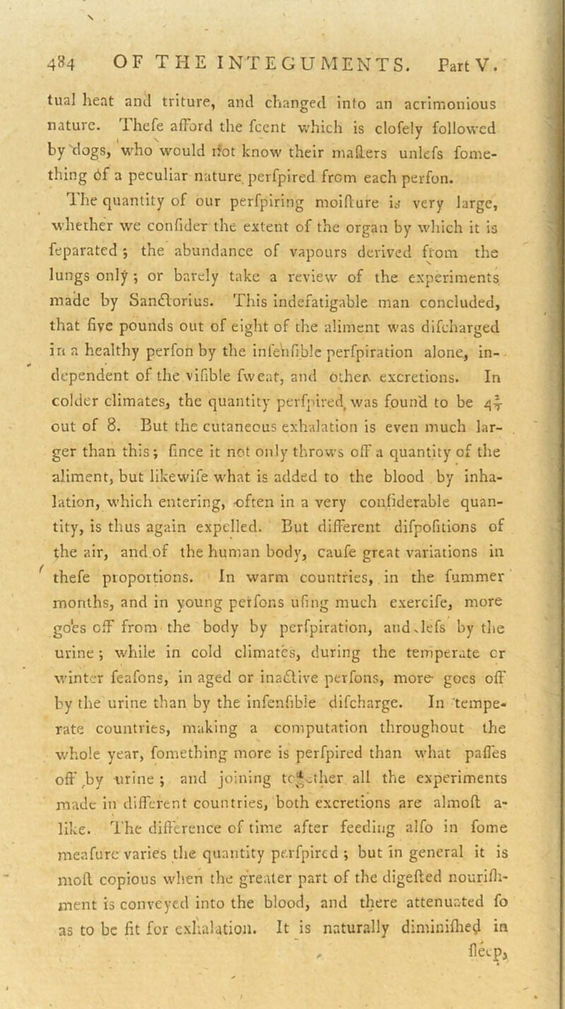 tual heat and triture, and changed info an acrimonious nature. Ihefe afFord the feent which is clofely followed hy'dogs, who would ifot know their mailers unlefs fome- thing 6f a peculiar nature perfpired from each perfon. 1 he quantity of our perfpiring moiflure is very large, whether we confider the extent of the organ by which it is feparated ; the abundance of vapours derived from the lungs only; or barely take a review of the experiments made by Sandlorius. This Indefatigable man concluded, that five pounds out of eight of the aliment was difeharged in a healthy perfon by the infe'nfible perfpiration alone, in- dependent of the vifible fweat, and othen excretions. In colder climates, the quantity perfpired, was found to be out of 8. But the cutaneous exhalation is even much lar- ger than this; fince it not only throws off a quantity of the aliment, but likewife what is added to the blood by inha- lation, which entering, -often in a very conliderable quan- tity, is thus again expelled. But different difpofitlons of the air, and of the human body, caufe great variations in ^ thefe proportions. In warm countries, in the fummer months, and in young perfons ufing much exercife, more go'es off from the body by perfpiration, andxlefs by the urine; while in cold climates, during the temperate cr winter feafons, in aged or inactive perfons, more- goes off by the urine than by the infenfibie dlfcharge. In tempe- rate countries, making a computation throughout the whole year, fometblng more is perfpired than what palfes off ,by -urine ; and joining tc'^-.ther all the experiments made in different countries, both excretions are almoft a- like. The difierence of time after feeding alfo in fome meafurc varies the quantity pe.rfpircd ; but in general it is mofl copious when the greater part of the digefted nourifii- ment is conveyed into the blood, and there attenuated fo as to be fit for cxlialatioti. It is naturally diminiflied in llecp,