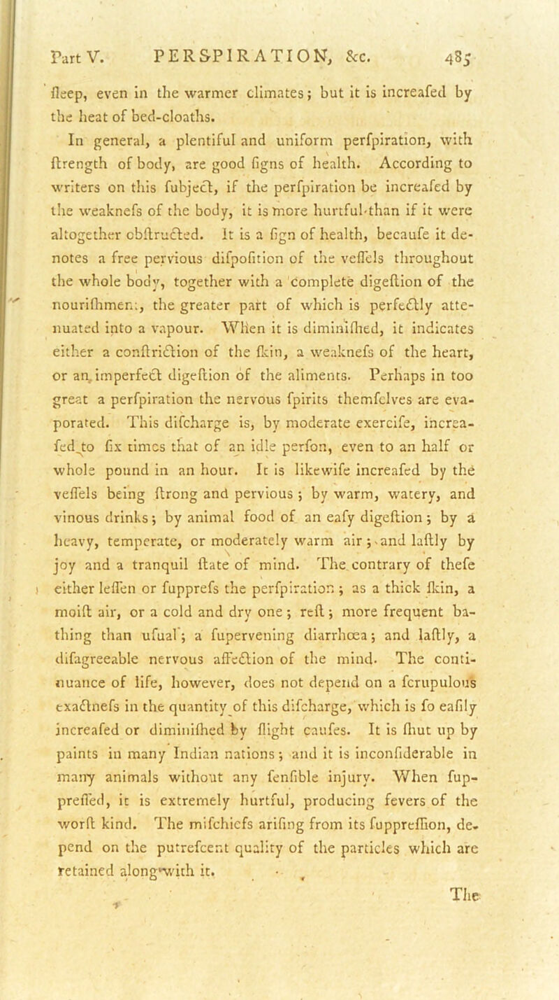 fleep, even in the warmer climates; but it is increafecl by the heat of bed-cloaths. In general, a plentiful and uniform perfpiration, with ftrength of body, are good figns of health. According to writers on this fubjecl, if the perfpiration be increafed by the weaknefs of the body, it is more hurtful-than if it were altogether obflruffed. it is a fign of health, becaufe it de- notes a free pervious difpofition of the veflels throughout the whole body, together with a complete digefUon of the nourlfhmem, the greater part of which is perft<fUy atte- nuated into a vapour. When it is diminiflied, it indicates either a conflridlion of the fkin, a weaknefs of the heart, or an,imperfect digeftion of the aliments. Perhaps in too great a perfpiration the nervous fpirits themfclves are eva- porated. This difeharge is, by moderate exercife, increa- fed^to fix times that of an idle perfon, even to an half or whole pound in an hour. It is likewife increafed by the veflels being ftrong and pervious ; by warm, watery, and vinous drinks; by animal food of an eafy digeftion; by a heavy, temperate, or moderately warm air ;.and laftly by joy and a tranquil ftate of mind. The contrary of thefe ) either leflen or fupprefs the perfpiration ; as a thick fltin, a moift air, or a cold and dry one ; reft ; more frequent ba- thing than ufual ; a fupervening diarrhoea •, and laftly, a difagreeable nervous affeftion of the mind. The conti- nuance of life, however, does not depend on a fcrupulous exadlnefs in the quantity of this difeharge, which is fo eafily increafed or diminiflied by flight caufes. It is fliut up by paints in many Indian nations; and it is inconfiderable in many animals without any fenfible injury. When fup- prefled, it is extremely hurtful, producing fevers of the worft kind. The mifehiefs arifing from its fuppreflion, de- pend on the putrefeent quality of the particles which are retained along*with it. • , The f'