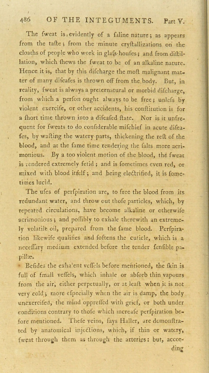 486 OF THE INTEGUMENTS. Part V. The fweat is > evidently of a faline nature; as appears from the tafte; from the minute cryftallizations on the cloachs of people who work in glaijs-houfes; and from diftil- lation, w’hich (hews the fweat to be of an alkaline nature. Hence it is, that by this difcharge the moft malignant mat- ter of many difeafes is thrown off from the. body. But, in reality, fweat is always a preternatural or morbid difcharge, from which a perfon ought always to be free; unlefs by violent exercife, or other accidents, his conftitution is for a ftiort time thrown into a difeafed ftate. Nor is it unfre- quent for fweats to do confiderable mifchief in acute difea- fes, by walling the watery parts, thickening the reft of the blood, and at the fame time rendering the falts more acri- monious. By a too violent motion of the blood, th^ fweat ^ is rendered extremely fetid ; and is fometimes even red, or mixed with blood itfelf; and being ele£trified, it is fame- times lucid. The ufes of perfplratlon are, to free the blood from its redundant water, and throw out thofe particles, which, by repeated circulations, have become alkaline or otherwife acrimonious; and pofTibly to exhale therewith an extreme- ly volatilfe oil, prepared from the fame blood. Perfpira- tion likewife qualities and foftens the cuticle, which is a necelTary medium extended before the tender fenfible pa- pillte. ’ Befides the exha'ent veflels before mentioned, the Ikin is full of fmall veftcls, which inhale or abforb thin vapours from the air', either perpetually, or at leaft when it is not very cold j more efpecially when the air is damp, the body unexercifed, the mind oppretfed with grief, or both under conditions contrary to thofe which increafe perfpiration be- fore mentioned. Thefe veins, fays Haller, are dtmonftra- ted by anatomical injtdlions, which, if thin or watery, fweat through them as through the arteries; but, accor- ding