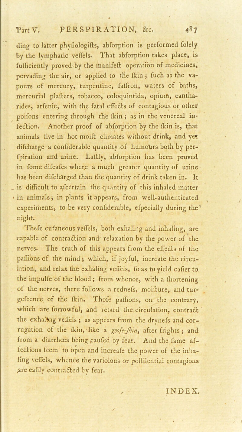 ding to latter phyfiologifts, abforption is performed folely by the lymphatic vefl'els. That abforption takes place, is fufficiently proved by the manifeft operation of medicines, pervading the air, or applied to the Ikin j fuch as the va- pours of mercury, turpentine, faffron, waters of baths, mercurial plallers, tobacco, coloquintida, opiurft, cantha- rides, arfenic, with the fatal efFedbs of contagious or other poifons entering through the Ikin; as in the venereal in- fe£Hon. Another proof of abforption by the Ikin is, that animals live in hot moill climates without drink, and yet difeharge a confiderable quantity of humohrs both by per- fpiration and urine. Lallly, abforption has been proved in fome difeafes wher.e a muph greater quantity of urine has been difeharged than the quantity of drink taken in. It _ is difficult to ascertain the quantity of this inhaled matter • in animals 5 in plants it appears, from well-authenticated experiments, to be very confiderable, efpecially during the' night. Thefe cutaneous veffiels, both exhaling and inhaling, are capable of contraction and' relaxation by the power of the nerves. The truth of this appears from the effedts of the paffions of the mind; which, if joyful, increafe the circu- lation, and relax the exhaling veffiels, fo as tp yield eafier to. the impulfe of the blood; from whence, with a ffiortening of the nerves, there follows a rednefs, moitlure, and tur- gefcence of the Ikin. Thofe paffiions, on the contrary, which are forjowful, and letard the circulation, contradt the exha>.ig veffiels ; as appears from the drynefs and cor- rugation of the Ikin, like a goofe-Jkin^ after frights ; and from a diarrhoea being paufed by fear. And the fame af- fedlions feem to open and increafe the power of the inha- ling veffiels, whence the variolous or peftileiitial contagions are eafily contradled by fear. ✓ INDEX.