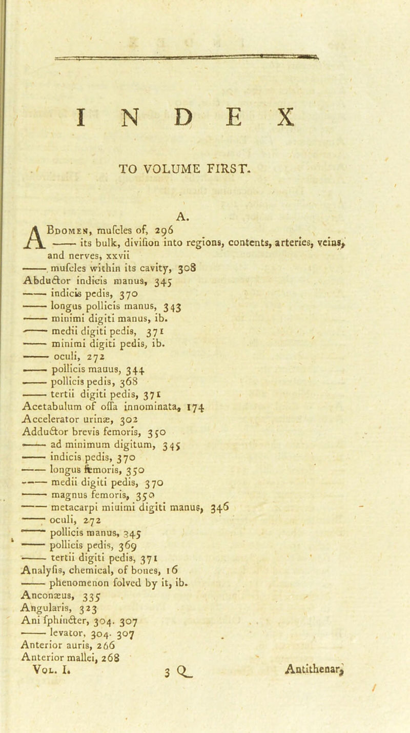TO VOLUME FIRST. A. ABdomen, mufcles of, 296 its bulk, divifion into regions, contents, arteries, vcins^ and nerves, xxvii mufcles within its cavity, 308 AbduAor indicis manus, 345 indicis pedis, 370 longus polllcls manus, 343 — minimi digitl manus, ib. - ■ • medil digitl pedis, 371 minimi ciigiti pedis, ib. — • ociili, 272 -—— pollicls mauus, 344 - polllcls pedis, 368 tertii digit! pedis, 371 Acetabulum of olTa innominata, 174 Accelerator urins, 302 Adduftor brevis fcmorls, 3 50 ad minimum digitum, 345 indicis pedis, 370 longus femoris, 350 —— medii digit! pedis, 370 —— magnus femoris, 35Q metacarpl miuimi digiti manus, 346 oculi, 2.72  pollicis manus, 345 ■ pollicis pedis, 369 tertii digitl pedis, 371 Analyfis, chemical, of bones, 16 phenomenon folved by it, ib. Anconaeus, 335 Angularis, 323 Ani fphinfter, 304. 307 • levator, 304- 307 Anterior aurls, 266 Anterior mallei, 268 VoL. L 3 Q_ Antlthenarj^
