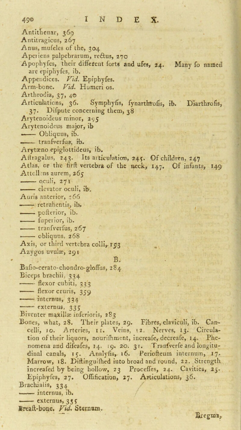 Antitticnar, 369 Antitragicus, 267 Anus, mufcles of the, 304 Apetiens palpebranun, reftus, 270 Apophyfes, their difEcfent forts and ufcs, 24. Many fo named are epiphyfes, ib. Appendices. Vid. Epiphyfes. Arm-bone. Vid. Humeri os. Arthrodia, 37, 40 Articulations, 36. Symphyfis, fynarthtofis, ib. Dlarthrofis, 37. Difpute concerning them, 38 Arytenoideus minor, 2i;5 Arytenoidcits major, ib — Obliquus, ib. — tranfverfua, ib. Arytasno epiglottidcus, ib. Ailragaliis, 243. Its articulation, 24^. Of children, 247 Atlas, or the firft vertebra of the neck, 147. Of infants, 149 Attcll'ns aurem, 265 ■ Qculi, 271 »' elevator oculi, ib. Auris anterior, z66 — — ■ retrahentis_, ib. ^ — pofterior, ib. —— fupetior, ib. tranfverfus, 267 obliquus, 268 - Axis, or third vertebra colli,- r5!3 Azygos uvulas, 291 B. Bafio-cerato-chondro-gloffus, 284 Biceps brachii, 334 flexor cubiti, 33'3 flexor cruris, 359 internus, 334 externus, 335 Biventer maxillas inferioris, 283 Bones, what, 28. Their plates, 29. Fibres, claviculi, ib. Can^ celli, 10. Arteries, ii. Veins, t2. Nerves, 13. Circula- tion of their liquors, nourifhment, increafc, decreafe, 14. Phe- nomena and difeafes, 14. 19. 20. 31. Tranfverfe and longitu- dinal canals, 15. Analyfis,- i6. Periofteum internum, 17. Marrow, 18. Dlftlnguiflied into broad and round, 22. Strength increafed by being hollow, 23 Procefles, 24. Cavities, 25. Epiphyfes, 27, Oflification, 27. Articulations, 36. Brachialis, 334 internus, ib. externus, 33? Sreaft-bone. Vid. Sternoxn. Bregma,