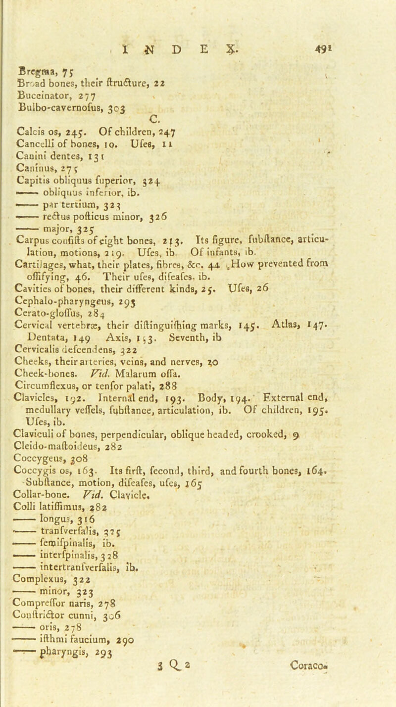 Bregma, 7? , ^ Broad bones, their ftrufture, 22 Buccinator, 277 » Buibo-cavernofus, 303 C. Calcis os, 245. Of children, 247 CancclH of bones, 10. Ufes, ii ' Canini dentes, 131 Caninus, 27 5 Capitis obliquus fuperlor, 524 —— obliquus inferior, ib- — par tertium, 32^ —— reftus pofticus minor, 326 —— major, 323 Carpus confifts of eight bones, 213. Its figure, fubllance, articu- lation, motions, 219. Ufes, ib. Of infants, ib. Cartilages, what, their plates, fibres, &r. 44. .,Ho\v prevented from oflifying, 46. Their ufes, difeafes. ib. Cavities of bones, their different kinds, 2j. Ufes, 26 Cephalo-pharyngeus, 293 Cerato-gloflus, 284 Cervical vertebroe, their diftinguHhing marks, 145. Atlas, I47. Dentata, 149 Axis, 153. Seventh, ib Cervicaliadefcendens, 322 Cheeks, their at teries, veins, and nerves, Cheek-bones. Vid. Malarum ofla. Circumflexus, or tenfor palati, 288 Clavicles, 192. Internal end, 193. Body, 194. ’ External end, medullary veffels, fqbftance, articulation, ib. Of children, 195. Ufes, ib. Claviculi of bones, perpendicular, oblique headed, crooked, 9 Cleldo-mafloideus, 282 Coccygeus, 308 Coccygis os, 163. Its firft, fecond, third, and fourth bones, 164. Subftance, motion, difeafes, ufes, 165 Collar-bone. f^id. Clavicle. Colli latlfiimus, 782 longus, 316 • tranfverfalis, 325 — fenalfplnalis, Ib. —— Intcrfpinalis, 328 intertranfverfalis, Ib. Complexus, 322 minor, 323 Compreflbr naris, 278 Conltrldlor cunni, 306 oris, 278 Ifthml fauclum, 290 -r—fharyngis, 293 3 0,2 Coraco«