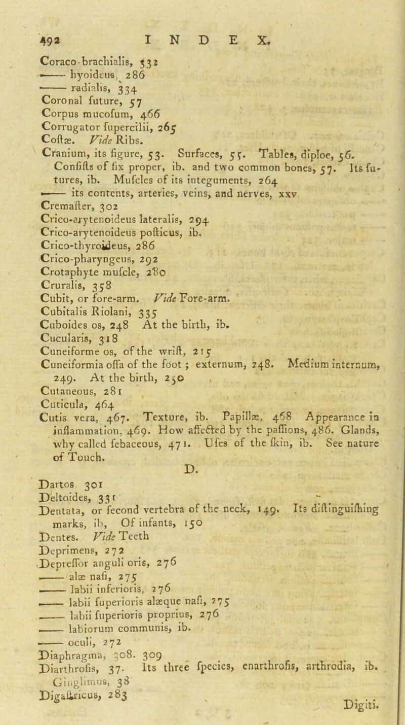 Coraco-bracliialis, 532 • liyoi'dfus, 286 ■ radialis, 334 Coronal future, 57 Corpus mucofum, 466 Corrugator fupercilii, 265 Coftas. Vide Ribs. '' Cranium, its figure, 53. Surfaces, 5f. Tables, diploe, 36. Confifts of fix proper, ib. and two common bones, 57. Its fu- tures, ib. Mufcles of its integuments, 264 its contents, arteries, veins, and nerves, xxv Cremaftcr, 302 Crico-arytenoideus lateralis, 294 Crico-arytenoideus pofticus, ib. Crico-thyroideus, 286 Crlco-pharyngeus, 292 Crotaphyte mufcle, atlo Cruralis, 358 Cubit, or fore-arm. Fore-arm. Cubitalis Riolani, 335 Cuboides os, 248 At the birth, ib. Cucularis, 318 Cuneiforme os, of the vvrift, 215' Cuneiformia offa of the foot; externum, 248. Medium internum, 249. At the birth, 250 , Cutaneous, 281 Cuiicula, 464 Cutis vera, 467. Texture, ib. Papillae, 468 Appearance in inflammation, 469. How affefted by the paflions, 486. Glands, why called febaceous, 471. TJfcs of the flein, ib. See nature of Touch. D. Dartos 301 Deltnides, 331 ~ ^ ^ Dentata, or fecond vertebra of the neck, 149. Its diflinguifhing marks, ib. Of infants, 150 Dentes. Vide Teeth Deprimens, 272 •DeprefTor anguli oris, 276 alse nafi, 275 labii inferioris. 276 labii fuperlorls alaeque nafi, 275 labii fuperioris proprius, 276 - , ... labiorum communis, ib. ocull, 272 Diaphragma, 308. 309 Diarthrofis, 37. Its three fpecies, cnarthrofis, arthrodia, ib. Glnglimus, 38 Digaliricus, 283 Digiti.