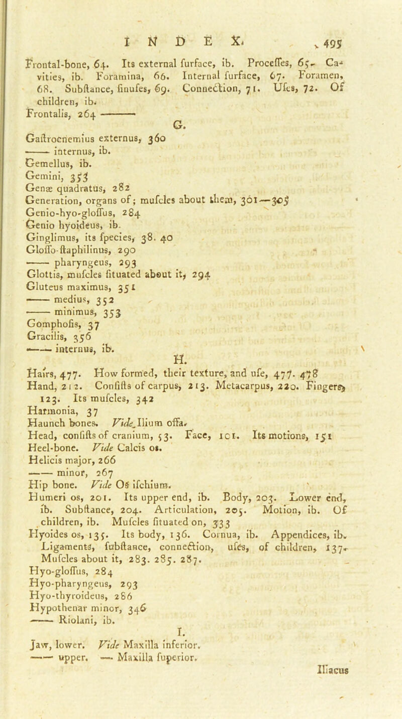Frontal-bone, 64. Its external furface, ib. Proccfles, Ca-* vlties, ib. Foramina, 66. Internal furface, 67. Foramen, 68. Subftance, finufes, 69. Connedlion, 71. Ufcs, 72. Of children, ib. Frontalis, 264 ■■ ' ■— G. Gaftrocnemius externus, 360 internus, ib. Gemellus, ib. Gemini, Genas quadratus, 282 Generation, organs of; mufcles about them, 30^—‘ Genio-hyo'gloffus, 284 Genio hyoideus, ib. Ginglimus, its fpecies, 38. 40 Gloffo-ftaphilinus, 290 • pharyngeus, Q93 Glottis, mufcles fituated about it; 294 Gluteus maximus, 351 - medius, 352 • minimus, 353 Gomphofis, 37 Gracilis, 356 internus, ib. v H. Hairs, 477. How formed, their texture, and ufe, 477. 478 Hand, 212. Con fills of carpus, 213. Metacarpus, 220. Fingers^ 123. Its mufcles, 342 Harmonia, 3 7 Haunch bones. FiVif.Ilium olfa. Head, confifts of cranium, i3. Face, ici. Its motions, 151 Heel-bone. Fide Calcis 01. Helicis major, 266 minor, 267 Hip bone. Fide OS ifehium. Humeri os, 201. Its upper end, ib. Body, Q03. Dower end, ib. Subftance, 204. Articulation, 205. Motion, ib. (j£ children, ib. Mufcles fituated on, 533 Hyoides os, 13J. Its body, 136. Cornua, ib. Appendices, ib. Ligaments, fabftance, conneftion, ufes, of children, 137.^ Mufcles about it, 283. 285. 287. Hyo-glolTus, 284 Hyo-pharyngeus, 293 Hyo-thyroideus, 266 Hypothenar minor, 346 Riolani, ib. I. Jaw, lower. Fide Maxilla inferior. upper. — Maxilla fuperior. Iliacus