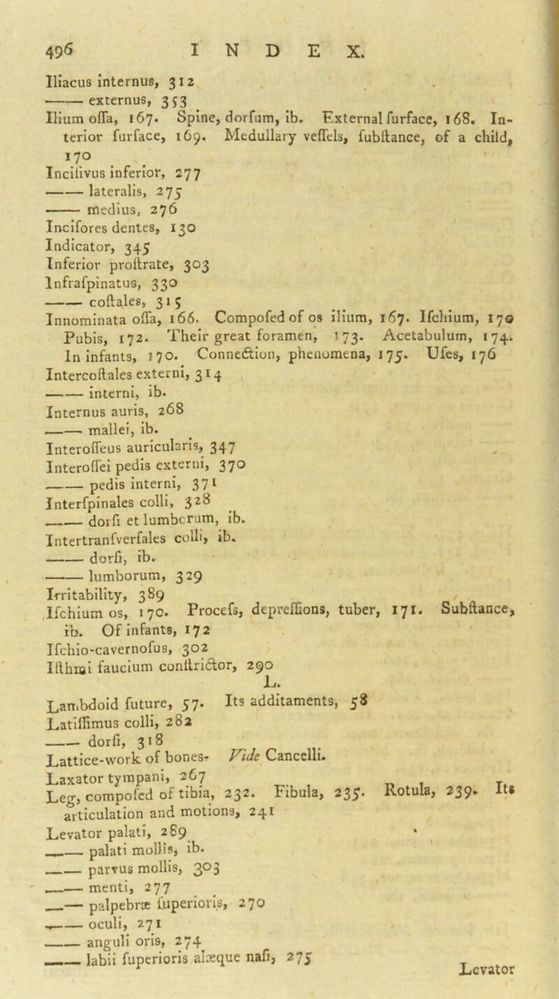 IHacus Internus, 312 externus, 353 Ilium ofla, 167. Spine, dorfum, ib. External furface, 168. In- terior furface, 169. Medullary veflels, fubllance, of a child, 170 Inciiivus inferior, 277 lateralis, 275 medius, 276 Incifores dentes, 130 Indicator, 345 Inferior proftrate, 303 Infrafpinatus, 330 coftales, 315 Innominata ofla, 166. Compofed of os ilium, 167. Ifchlura, 170 Pubis, 172. Their great foramen, 173. Acetabulum, 174. In Infants, »70. Conneftion, phenomena, 175. Ufes, 176 Intercoftales externi, 314 interni, ib. Internus auris, 268 mallei, ib. Intcrofleus auricularis, 347 Interoflei pedis externi, 370 pedis interni, 371 Interfpinales colli, 3^^ doiTi et lumbcrum, ib. Intertranl'verfales colli, ib. dorfi, ib. lumborum, 329 Irritability, 389 .Ifchlum os, 170. Procefs, deprelEons, tuber, 171. Subftance, ib. Of infants, 172 Ifchlo-cavernofus, 302 Ifthial fauclum conllridlor, 290 E. Lambdoid future, 57. Its additaments, 58 Latlflimus colli, 282 dorfi, 318 Lattice-work of bones^ Vide Cancelli. Laxator tympanl, 267 „ 1 t. Leg, compofed of tibia, 232. Fibula, 235. Rotula, 239. Its articulation and motions, 241 Levator palatl, 2 89 —— palati mollisj ib. parvus mollis, 303 — menti, 277 — palpebrx fuperiori.s, 270 oculi, 271 anguli oris, 274 labii fuperioris alasque nafi, 275 Levator