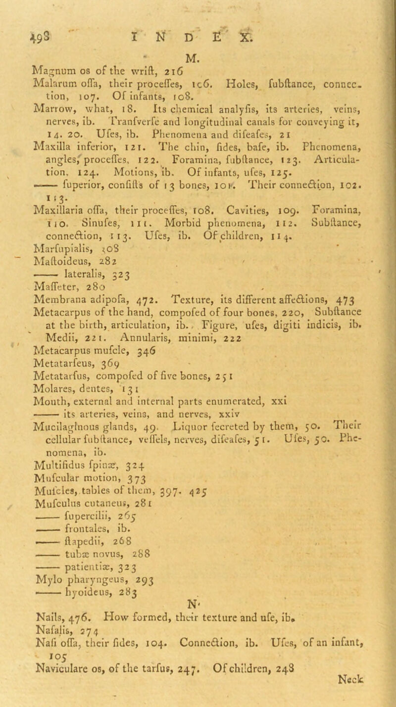 * M. Majrnum os of the wrift, 216 Malarum ofla, their proceffes, ic6. Holes, fubftance, connec- tion, 107. Of infants, 108. Marrow, what, 18. Its chemical analyfis, its arteries, veins, nerves, Ib. rranfverfe and longitudinal canals for conveying it, 14. 20. Ufes, ib. Phenomena and difeafes, 21 Maxilla inferior, 121. The chin. Tides, bafe, ib. Phenomena, angles,'^proce{rcs, 122. Foramina, fubftance, 123. Articula- tion, 124. Motions, ib. Of infants, ufes, 125. — fuperior, confifts of 13 bones, lOK. Their connexion, 102. * ‘ 3- ... Maxillaria ofTa, their procefies, 108. Cavities, 109. Foramina, 110. SInufes, III. Morbid phenomena, 112. Subftance, conneftion, 113. Ufes, ib. Of children, 11 4. Marfupialis, ^08 Maftoidcus, 282 , ' lateralis, 323 MalTeter, 280 Membrana adipofa, 472. Texture, its different affeftlons, 473 Metacarpus of the hand, compofed of four bones, 220, Subftance at the birth, articulation, ib. - Figure, ufes, digiti Indicis, ib. Mcdii, 221. Annularis, minimi, 222 Metacarpus mufcle, 346 Metatarfeus, 369 Metatarfus, compofed of five bones, 2 j i Molares, dentes, 131 Mouth, external and internal parts enumerated, xxl its arteries, veins, and nerves, xxiv Mucilaginous glands, 49. Liquor fecreted by them, 50. Their cellular fubftance, veffels, nerves, difeafes, 5 i. Ules, 50. Phe- nomena, ib. Multifidus fpina?, 324 Mufcular motion, 373 Mulcles, tables of them, 397. 425 Mufculus cutaneus, 281 fiipercilii, 265 . frontales, ib. —— ftapedii, 268 ... tubae novus, 288 patientiac, 323 Mylo pharyngeus, 293 - ■ ■ hyoideus, 283 N' Nalls, 476. How formed, their texture and ufe, lb* Nafalis, 274 Nafi offa, their fides, 104. Connexion, lb. Ufes, of an infant, 105 Naviculare os, of the tarfus, 247. Of children, 248 Neck