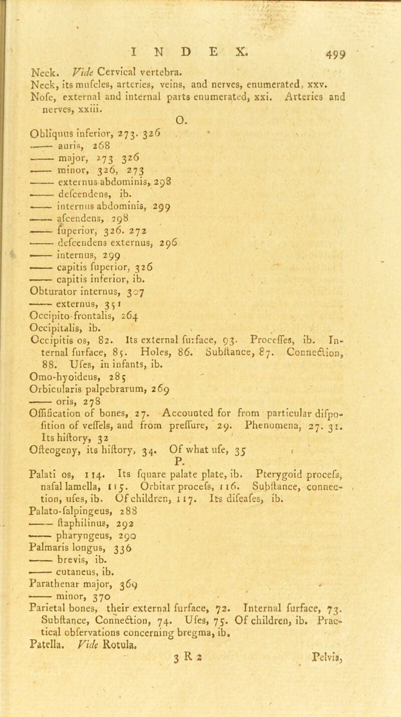 Neck. Vide Cervical vertebra. Neck, itsmufcles, arteries, veins, and nerves, enumerated, xxv. Nofc, external and internal parts enumerated, xxi. Arteries and nerves, xxili. O. Obllquus Inferior, 273. 326 * \ aurls, 268 major, 273 326 • minor, 326, 273 externus abdominis, 298 defeendens, ib. interniis abdominis, 299 afeendens, 298 —- luperior, 326. 272 ^ • defeendens externus, 296 — internus, 299 —— capitis fiiperior, 326 — capitis inferior, ib. ' . Obturator internus, 307 externus, 351 Occipito-frontalis, 264 Occipitalis, ib. Occipitis 08, 82. Its external fuiface, 93. Procefles, ib. In- ternal furface, 85. Holes, 86. Subltance, 87. Conneclion, 88. Ufes, in infants, ib. Omo-hyoldeus, 285 Orbicularis palpebrarum, 269 oris, 278 Oflification of bones, 27. Accounted for from particular difpo- fitlon of veflels, and from prelTure, 29. Phenomena, 27.31. Its hlftory, 32 ' Ofteogeny, its hiftory, 34. Of what ufe, 35 1 P. Palatl os, 114. Its fquare palate plate, ib. Pterygoid procefs, nafal lamella, 115. Orbitar procefs, 116. Sub'dance, connec- tion, ufes, ib. Of children, 117. Its difeafes, ib. Palato-falpingeus, 288 — ftaphilinuB, 292 ‘ ■ pharyngeus, 290 Palraaris longus, 336 • ■ brevis, ib. cutancus, ib. Parathenar major, 369 ——— minor, 370 • ’ Parietal bones, their external furface, 72. Internal furface, 73. Subftance, Conneftion, 74. Ufes, 75. Of children, ib. Prac- tical obfervations concerning bregma, ib. Patella. Vide Rotula, 3 R 2 Pelvis,