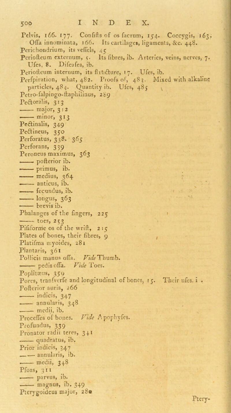 Pelvis, l66. 177. Confifls of os facrum, 154. Coccygis, 16 OfTa innominata, 166. Its cartilagei, ligaments, &c. 448. Perichondrium, its vefTels, 45 periollcum externum, Its fibres, ib. Arteries, veins, nerves, 7. Ufes, 8. Difeafes, ib. Periolleum internum, its fiitifture, 17. Ufes, ib. Perfpiration, what, 482. Proofs of, 48^, Mixed with alkaline particles, 484. Qjnantity ib. Ufes, 485 \ Petro-falpingo-llaphilinus, 289 Peftoralis, 313 — major, 3 i 2 —— minor, 313 PeAinalis, 349 Peftineus, 350 Perfora'tus, 338. • 365 Perforans, 339 Peroneus maximus, 363 —— pofterior ib. primus, ib. —— medius, 364 ’ • anticus, ib. 1 —— fecundus, ib. ■ lorigus, 363 —— brevis ib. Phalanges of the fingers, 225 ' --— toes, 253 ^ Pififorme os of the wrift, 2 i g Plates of bones, their fibres, 9 , Platifma myoides, 281 Plantaris, 361 Pollicis manus offa. Thumb. ■■■ ■■ - pedis offa. Vide Toes. Poplitaeus, 359 Pores, tranfverfe and longitudinal of bones, i j. Their ufes. I . Pofterior auris, 266 indicis, 347 .— annularis, 348 ; mcdii, ib. Proceftes of bones. F^ide A pophyfes. Profundus, 339 Pronator radii teres, 341 —— quadratus, ib. Prior indicis, 347 __— annularis, ib. medii, 348 Pfoas, 311 . ■ .■ parvus, ib. magnus, ib. 349 Pterygoidcus major, 28® Pteiy-