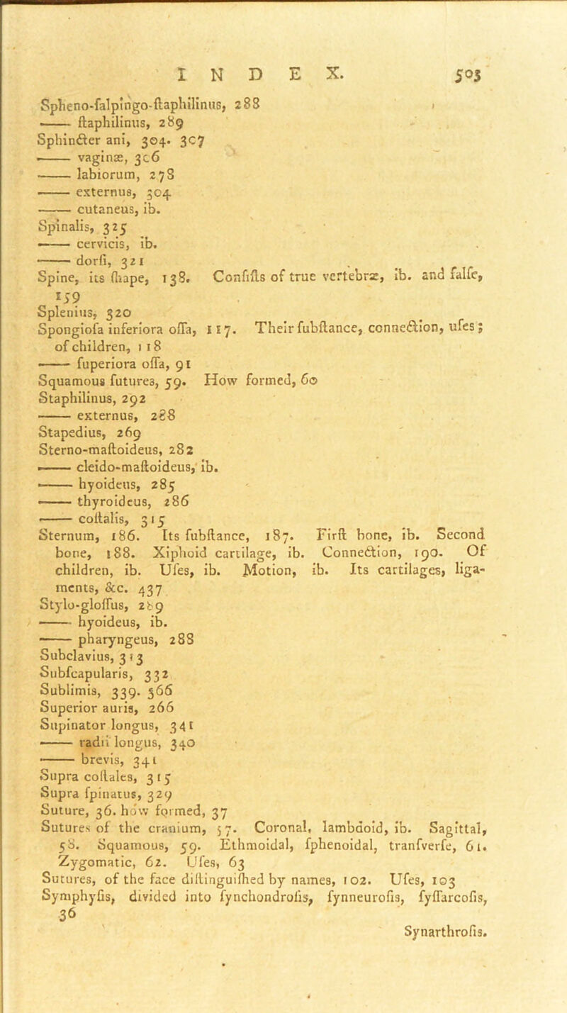'INDEX. 505* Splieno-falpingo-ftaphilimis, 283 > — ftaphilinus, 289 , Sphinfler ani, 304. 3C7 — vaginas, 306 labiorum, 27S — externus, 504 cutaneus, Ib. Spinalis, S\S , - —— cervicis, ib. dorfi, 321 Spine, its (Itape, 138. ConfiHs of true vcrtebrz, Ib. and falfc, 159 Splenius, 320 Sponglola inferiora ofTa, 117. Their fubftance, connexion, ufes; of children, i 18 fuperiora ofla, 91 Squamous futures, 59. How formed, 60 ’ - ■ Staphilinus, 292 externus, 288 . . Stapedius, 269 Sterno-maftoideus, 282 ■ ' cleido-maftoldeus,' ib. • hyoideus, 285 —— thyroidcus, 286 coltalis, 315 Sternum, 186. Its fubftance, 187. Firft bone, ib. Second bone, 188. Xiphoid cartilage, ib. Connexion, 190. Of children, ib. Ufes, ib. Motion, ib. Its cartilages, liga- ments, &c. 437 Stylo-glolfus, 2b9 —- hyoideus, ib. ■ pharyngeus, 2 88 Subclavius, 313 Subfcapularis, 332 Sublimis, 339. 566 Superior auiis, 266 Supinator longus, 341 —— radii longus, 340 brevis, 341 Supra collales, 3 15 Supra fpinatus, 329 Suture, 36. how fqimed, 37 Sutures of the cranium, 5 7. Coronal, lambdold, ib. Sagittal, 58. Squamous, 59. Ethmoidal, fphenoidal, tranfverfe, 6i. Zygomatic, 62. Ufes, 63 Sutures, of the face diltinguiftied by names, 102. Ufes, 103 Symphyfis, divided into fynchondrofis, fynneurofis, fyflarcofis, .36 Synarthrofis.