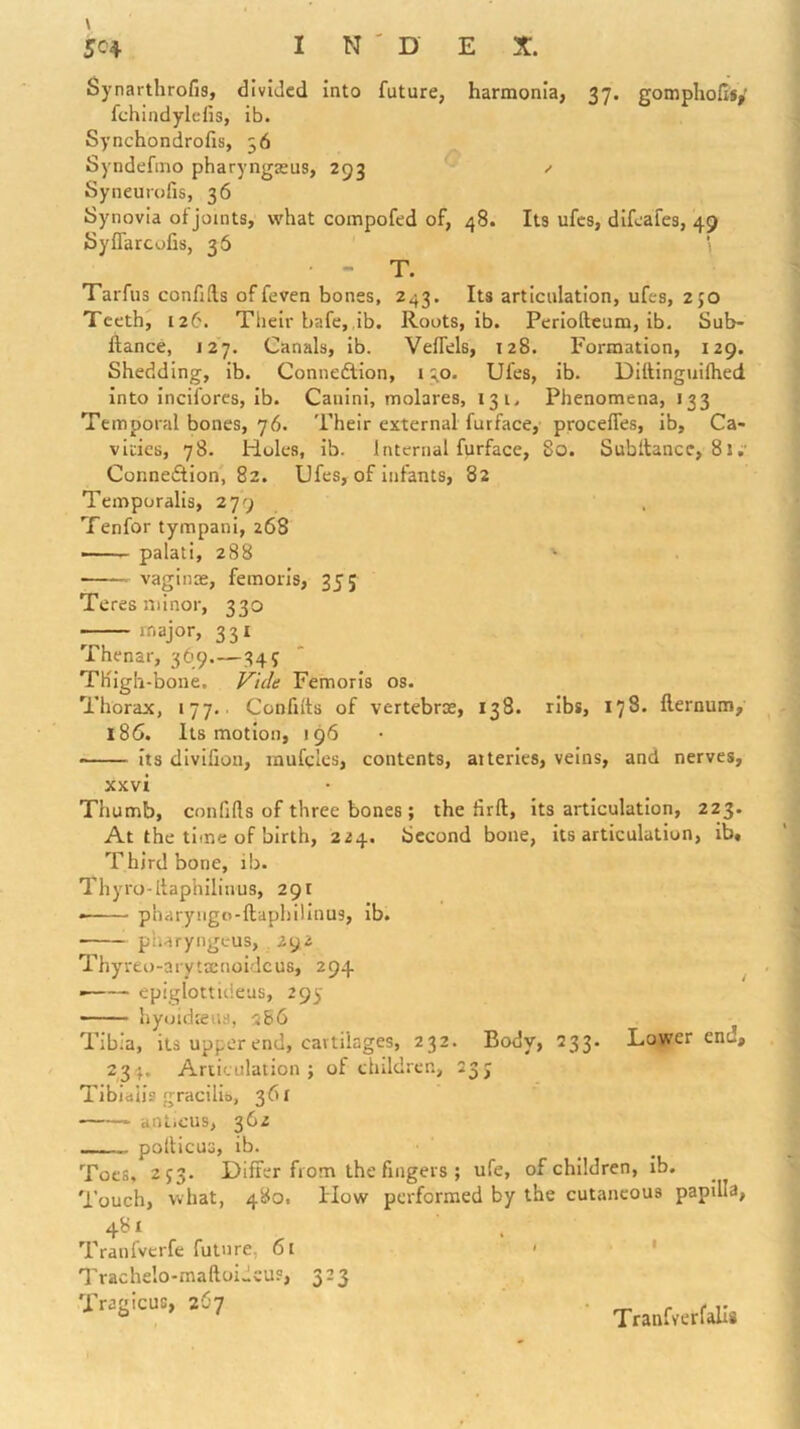Synarthrofis, divided into future, harmonia, 37. gompholisy fchindylefis, ib. Synchondrofis, 56 Syndefino pharyngjeus, 293 ^ Syneurofis, 36 Synovia of joints, what compofed of, 48. Its ufes, difeafes, 49 SylTarcofis, 36 ‘ - T. Tarfiis confifts of feven bones, 243. Its articulation, ufes, 250 Teeth, 126. Their bafe, ib. Roots, ib. Periofteum, ib. Sub- ftance, 127. Canals, ib. Velfels, 128. Formation, 129. Shedding, ib. Connedlion, 130. Ufes, ib. Diltinguilhed into inciforcs, ib. Cauini, molares, 131. Phenomena, 133 Temporal bones, 76. Their external furface, procelTes, ib. Ca- vities, 78. Holes, ib. Internal furface, 80. Subltance, 81;• Connedlion, 82. Ufes, of infants, 82 Temporalis, 279 Tenfor tympani, 268 — palati, 288 • vaginae, femoris, 35; Teres minor, 330 major, 331 Thenar, 369.—345 Thigh-bone, Vide Femoris os. Thorax, 177. Confitts of vertebrae, 138. ribs, 178. fternum, 186. Its motion, 196 • its divifion, rnufcles, contents, atteries, veins, and nerves, xxvi Thumb, confifls of three bones ; the firft, its articulation, 223. At the time of birth, 224. Second bone, its articulation, ib. Third bone, ib. Thyro-ltaphilinus, 291 • pharyngo-ftaphilinus, ib. pliaryngeus, 292 Thyreo-arytEenoidcus, 294 ^ ——— epiglotticieus, 293' — hyoidieus, rs&6 Tibia, its upper end, cartilages, 232. Body, 233. Lower end, 23 }. Articulation j of ehildrcn, 23J Tibiaiis gracilis, 361 anlicus, 362 pollicuG, ib. Toes, 2J3. Differ from the fingers ; ufe, of children, ib. Touch, what, 480. How performed by the cutaneous papilla, 481 Tranfvcrfe future, 61 Trachelo-maftoideu?, 323 Tragicus, 267 Tranfver falls