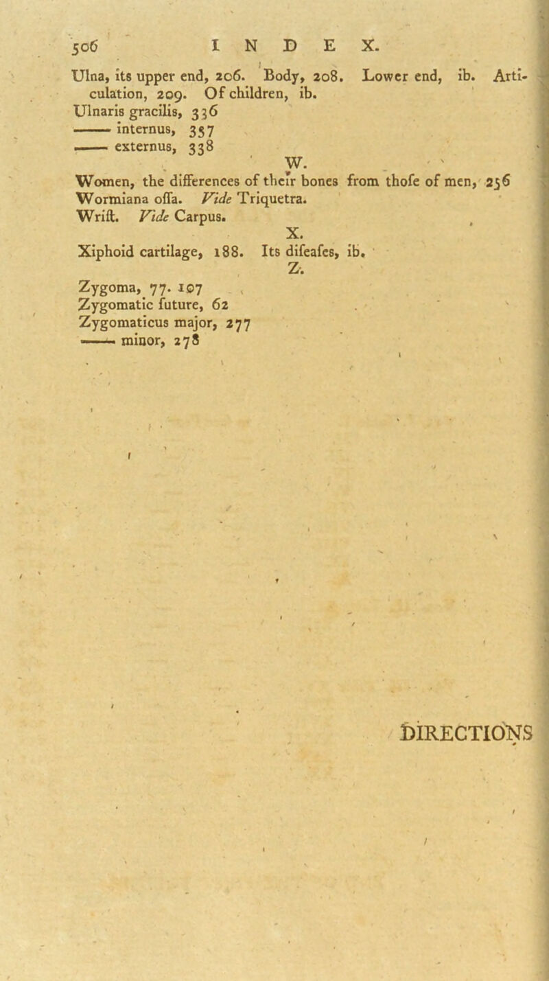Lower end, ib. Arti- Ulna, Its upper end, 206. Body, 208. culation, 209. Of children, ib. Ulnarls gracilis, 336 Internus, 357 —— externus, 338 W. Women, the differences of their bones from thofe of men,' 236 Wormiana ofla. Triquetra. Wrift. Carpus. X. Xiphoid cartilage, 188. Its difeafes, ib. Z. Zygoma,^ 77. 107 , Zygomatic future, 62 Zygomaticus major, 277 —— minor, 278 ( \ Directions