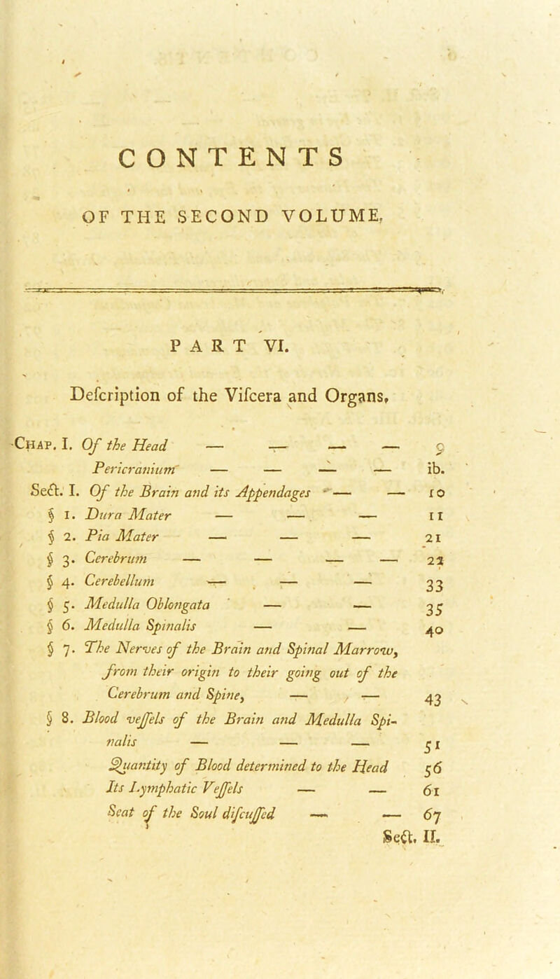 CONTENTS OF THE SECOND VOLUME. PART VI. Defcription of the Vifcera and Organs, ■Chap. I. Of the Head — _ — — Pericranium — — — — Se£t. I. Of the Brain and its Appendages - — — § I. Dura Mater — — — § 2. Pia Mater — — — § 3. Cerebrum — — — — § 4. Cerebellum — — — § 5. Medulla Oblongata — — § 6. Medulla Spinalis — — § 7 • Phe Nerves of the Brain and Spinal Marrow, from their origin to their going out of the Cerebrum and Spine, — , -— § 8. Blood vejfels of the Brain and Medulla Spi- ^tiant ity of Blood determined to the Head Its Lymphatic Vejfels — — ib. 10 11 21 22 33 35 40 43 5l 56 61 — 6 7 II.