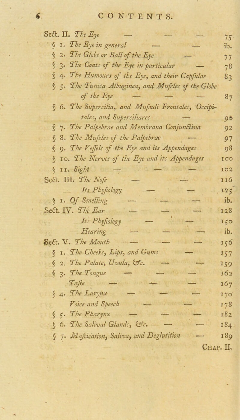 IS ib. 77 78 83 Se£t. II. The Eye — — — § 1. The Eye in general — — § 2. The Globe or Ball of the Eye — § 3. The Coats of the Eye in particular — § 4. The Humours of the Eye, and their Capfulae § 5. The Tunica Albuginea, and Mufcles of the Globe of the Eye — — — 87 § 6. The Supercilia, and Mufouli Frontales, Occipi- tales, and Superciliares — § 7. The Palpebrae and Membrana GonjunEliva § 8. The Mufcles of the Palpebrae — § 9. The Veffels of the Eye and its Appendages § 10. The Nerves of the Eye and its Appendages § II, Sight — — — Seft. III. The Nofe — — Its Phyfiology — — § 1. Of Smelling — — — Seft. IV. The Ear — — — Its Phyfiology — — Hearing — — — Sea. V. The Mouth — — — 5 1. The Cheeks, Lips, and Gums — <> 2. The Palate, Uvula, &c. — — § 3. The Tongue — — — Tafe § 4- The Larynx — — Voice and Speech — § 5. The Pharynx — — § 6. The Salival Glands, hate. — § 7. Majination, Saliva} and Deglutition 9® 92 97 98 100 102 116 , 125 ib. 128 150 ib. JS6 157 159 162 167 170 178 182 184 189