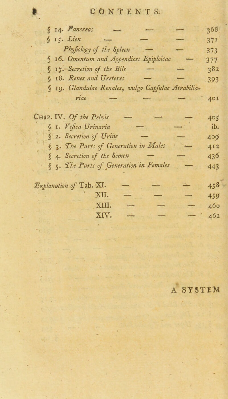 § 14. Pancreas — •— *— 368 § 15. Lien — — — 371 Phyftology of the Spleen — — 373 § 16. Omentum and Appendices Fpiploicae — 377 § 17. Secretion of the Bile — — 382 § 18. Renes and Ureteres — — 393 § 19. Glandulae Renales, vulgo Capfulae Atrabilia- riae — — — '401 Chip. IV. Of the Pelvis — —* § I. Veftca Urinaria — § 2. Secretion of Urine — § 3. The Parts of Generation in Males § 4. Secretion of the Semen — § 5. The Parts of Generation in Females /> Explanation of Tab. XI. — — ' XII. — — XIII. — — XIV. — — 403 ib. 409 412 436 443 458 459 4<5o 462 A SYSTEM