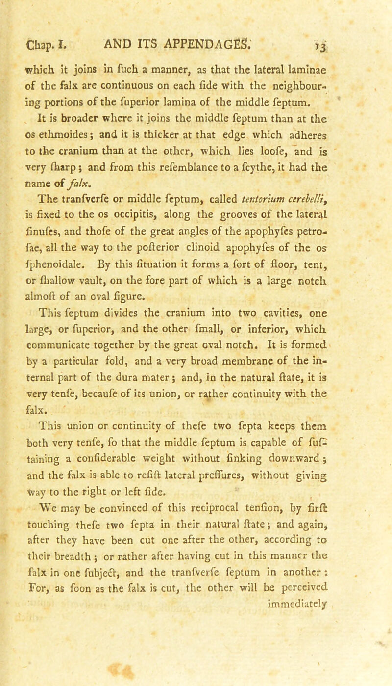 which it joins in fucli a manner, as that the lateral laminae of the falx are continuous on each fide with the neighbour- ing portions of the fuperior lamina of the middle feptum. It is broader where it joins the middle feptum than at the os ethmoides; and it is thicker at that edge which adheres to the cranium than at the other, which lies loofe, and is very (harp ; and from this refemblance to a fcythe, it had the name of falx. The tranfverfe or middle feptum, called tentorium cerelelli, is fixed to the os occipitis, along the grooves of the lateral finufes, and thofe of the great angles of the apophyfes petro- fae, all the way to the pofterior clinoid apophyfes of the os fphenoidale. By this fituation it forms a fort of floor, tent, or {hallow vault, on the fore part of which is a large notch almofi of an oval figure. This feptum divides the cranium into two cavities, one large, or fuperior, and the other fmall, or inferior, which communicate together by the great oval notch. It is formed by a particular fold, and a very broad membrane of the in- ternal part of the dura mater; and, in the natural ftate, it is very tenfe, becaufe of its union, or rather continuity with the falx. This union or continuity of thefe two fepta keeps them both very tenfe, fo that the middle feptum is capable of fuf^ taining a confiderable weight without finking downward ; and the falx is able to refift lateral prefiures, without giving Way to the right or left fide. We may be convinced of this reciprocal tenfion, by firfi: touching thefe two fepta in their natural ftate; and again, after they have been cut one after the other, according to their breadth ; or rather after having cut in this manner the falx in one fubjcft, and the tranfverfe feptum in another ; For, as foon as the falx is cut, the other will be perceived immediately